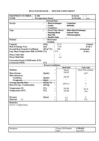 HEAT EXCHANGER – SPECIFICATION SHEET
EQUIPMENT NUMBER : E-204 In Series : 1
NAME : Pervaporation Heater In Parallel : none
General Data
Service : - Heat Exchanger - Vaporizer
- Cooler - Reboiler
- Condenser
Type : - Fixed Tube Sheets - Plate Heat Exchanger
- Floating Head - Finned Tubes
- Hair Pin - Thermosyphon
- Double Tube -
Position : - Horizontal
- Vertical
Capacity [kW] : 61.31 (Aspen)
Heat Exchange Area [m2
] : 2.44 (Calc.)
Overall Heat Transfer Coefficient [W/m2
o
C] : 900 (Assumed).
Log. Mean Temperature Diff. (LMTD) [o
C] : 27.8 (Calc.)
Passes Tube Side : 1
Passes Shell Side : n.a
Correction Factor LMTD (min. 0.75) :
Corrected LMTD [o
C] :
Process Conditions
Medium :
Mass Stream [kg/hr] :
Mass Stream to
- Condense [kg/hr]
- Evaporate [kg/s] :
Average Specific Heat [kJ/kgo
C] :
Heat of Evap. / Condensation [kJ/kg] :
Temperature IN [o
C] :
Temperature OUT [o
C] :
Pressure [bara] :
Material (1) :
Shell Side Tube Side
Steam
106.02
106.02
-
2075.11
162.06
162.06
6.5
CS
Rich TEG solution
1657
-
-
3
-
107.8
150
3
CS
Remarks:
(1) CS = Carbon Steel;
Designers : Project ID-Number : CPD3425
Date : June 2015
 