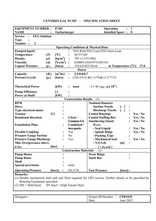 CENTRIFUGAL PUMP – SPECIFICATION SHEET
EQUIPMENT NUMBER : P-101 Operating : 1
NAME : Turbocharger Installed Spare : 0
Service : TEG Solution
Type :
Number : 1
Operating Conditions & Physical Data
Pumped liquid : TEG Rich/TEG Lean/TEG Semi-Lean
Temperature (T) [o
C] : 42/37/160
Density () [kg/m3
] : 705.1/1133/1042
Viscosity () [Ns/m2
] : 0.000012/0.0197/0.001141
Vapour Pressure (pv) [bara] : 154.6/0.425/30.64 at Temperature [o
C]: 37.8
Power
Capacity (v) [m3
/hr] : 2.5/0.8/0.7
Pressure Levels (ps) [bara] : (156.5-4.5) &(1.5-78)& (1.5-77.5)
Theoretical Power [kW] : none { = v( pd - ps)102
}
Pump Efficiency [-] :
Power at Shaft [kW] :
Construction Details (1)
RPM :
Drive :
Type electrical motor :
Tension [V] :
Rotational direction : Clock /
Counter Cl.
Foundation Plate : Combined /
two parts
Flexible Coupling : Yes
Pressure Gauge Suction : No
Pressure Gauge Discharge : Yes
Min. Overpressure above
pv/pm [bar] :
Nominal diameter
Suction Nozzle […] :
Discharge Nozzle […] :
Cooled Bearings : Yes / No
Cooled Stuffing Box : Yes / No
Smothering Gland : Yes / No
If yes
- Seal Liquid : Yes / No
- Splash Rings : Yes / No
- Packing Type :
- Mechanical Seal : Yes / No
- N.P.S.H. [m] :
{ = pmg }
Construction Materials (2)
Pump House :
Pump Rotor :
Shaft :
Special provisions : none
Operating Pressure [bara] : 156.5/78
Wear Rings :
Shaft Box :
Test Pressure [bara] :
Remarks:
(1) Double mechanical seals and seal fluid required for LPG service. Further details to be specified by
Rotating Equipment specialist.
(2) MS = Mild Steel; HT Steel = High Tensile Steel
Designers : Project ID-Number : CPD3425
Date : June 2015
 