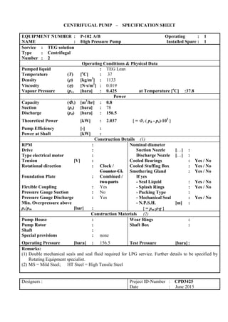 CENTRIFUGAL PUMP – SPECIFICATION SHEET
EQUIPMENT NUMBER : P-102 A/B Operating : 1
NAME : High Pressure Pump Installed Spare : 1
Service : TEG solution
Type : Centrifugal
Number : 2
Operating Conditions & Physical Data
Pumped liquid : TEG Lean
Temperature (T) [o
C] : 37
Density () [kg/m3
] : 1133
Viscosity () [Ns/m2
] : 0.019
Vapour Pressure (pv) [bara] : 0.425 at Temperature [o
C] :37.8
Power
Capacity (v) [m3
/hr] : 0.8
Suction (ps) [bara] : 78
Discharge (pd) [bara] : 156.5
Theoretical Power [kW] : 2.037 { = v( pd - ps)102
}
Pump Efficiency [-] :
Power at Shaft [kW] :
Construction Details (1)
RPM :
Drive :
Type electrical motor :
Tension [V] :
Rotational direction : Clock /
Counter Cl.
Foundation Plate : Combined /
two parts
Flexible Coupling : Yes
Pressure Gauge Suction : No
Pressure Gauge Discharge : Yes
Min. Overpressure above
pv/pm [bar] :
Nominal diameter
Suction Nozzle […] :
Discharge Nozzle […] :
Cooled Bearings : Yes / No
Cooled Stuffing Box : Yes / No
Smothering Gland : Yes / No
If yes
- Seal Liquid : Yes / No
- Splash Rings : Yes / No
- Packing Type :
- Mechanical Seal : Yes / No
- N.P.S.H. [m] :
{ = pmg }
Construction Materials (2)
Pump House :
Pump Rotor :
Shaft :
Special provisions : none
Operating Pressure [bara] : 156.5
Wear Rings :
Shaft Box :
Test Pressure [bara] :
Remarks:
(1) Double mechanical seals and seal fluid required for LPG service. Further details to be specified by
Rotating Equipment specialist.
(2) MS = Mild Steel; HT Steel = High Tensile Steel
Designers : Project ID-Number : CPD3425
Date : June 2015
 