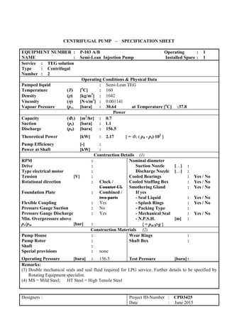 CENTRIFUGAL PUMP – SPECIFICATION SHEET
EQUIPMENT NUMBER : P-103 A/B Operating : 1
NAME : Semi-Lean Injection Pump Installed Spare : 1
Service : TEG solution
Type : Centrifugal
Number : 2
Operating Conditions & Physical Data
Pumped liquid : Semi-Lean TEG
Temperature (T) [o
C] : 160
Density () [kg/m3
] : 1042
Viscosity () [Ns/m2
] : 0.001141
Vapour Pressure (pv) [bara] : 30.64 at Temperature [o
C] :37.8
Power
Capacity (v) [m3
/hr] : 0.7
Suction (ps) [bara] : 1.1
Discharge (pd) [bara] : 156.5
Theoretical Power [kW] : 2.17 { = v( pd - ps)102
}
Pump Efficiency [-] :
Power at Shaft [kW] :
Construction Details (1)
RPM :
Drive :
Type electrical motor :
Tension [V] :
Rotational direction : Clock /
Counter Cl.
Foundation Plate : Combined /
two parts
Flexible Coupling : Yes
Pressure Gauge Suction : No
Pressure Gauge Discharge : Yes
Min. Overpressure above
pv/pm [bar] :
Nominal diameter
Suction Nozzle […] :
Discharge Nozzle […] :
Cooled Bearings : Yes / No
Cooled Stuffing Box : Yes / No
Smothering Gland : Yes / No
If yes
- Seal Liquid : Yes / No
- Splash Rings : Yes / No
- Packing Type :
- Mechanical Seal : Yes / No
- N.P.S.H. [m] :
{ = pmg }
Construction Materials (2)
Pump House :
Pump Rotor :
Shaft :
Special provisions : none
Operating Pressure [bara] : 156.5
Wear Rings :
Shaft Box :
Test Pressure [bara] :
Remarks:
(3) Double mechanical seals and seal fluid required for LPG service. Further details to be specified by
Rotating Equipment specialist.
(4) MS = Mild Steel; HT Steel = High Tensile Steel
Designers : Project ID-Number : CPD3425
Date : June 2015
 