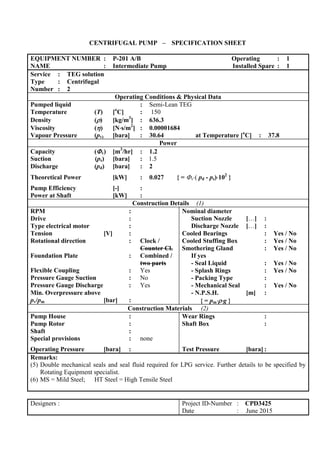 CENTRIFUGAL PUMP – SPECIFICATION SHEET
EQUIPMENT NUMBER : P-201 A/B Operating : 1
NAME : Intermediate Pump Installed Spare : 1
Service : TEG solution
Type : Centrifugal
Number : 2
Operating Conditions & Physical Data
Pumped liquid : Semi-Lean TEG
Temperature (T) [o
C] : 150
Density () [kg/m3
] : 636.3
Viscosity () [Ns/m2
] : 0.00001684
Vapour Pressure (pv) [bara] : 30.64 at Temperature [o
C] : 37.8
Power
Capacity (v) [m3
/hr] : 1.2
Suction (ps) [bara] : 1.5
Discharge (pd) [bara] : 2
Theoretical Power [kW] : 0.027 { = v( pd - ps)102
}
Pump Efficiency [-] :
Power at Shaft [kW] :
Construction Details (1)
RPM :
Drive :
Type electrical motor :
Tension [V] :
Rotational direction : Clock /
Counter Cl.
Foundation Plate : Combined /
two parts
Flexible Coupling : Yes
Pressure Gauge Suction : No
Pressure Gauge Discharge : Yes
Min. Overpressure above
pv/pm [bar] :
Nominal diameter
Suction Nozzle […] :
Discharge Nozzle […] :
Cooled Bearings : Yes / No
Cooled Stuffing Box : Yes / No
Smothering Gland : Yes / No
If yes
- Seal Liquid : Yes / No
- Splash Rings : Yes / No
- Packing Type :
- Mechanical Seal : Yes / No
- N.P.S.H. [m] :
{ = pmg }
Construction Materials (2)
Pump House :
Pump Rotor :
Shaft :
Special provisions : none
Operating Pressure [bara] :
Wear Rings :
Shaft Box :
Test Pressure [bara] :
Remarks:
(5) Double mechanical seals and seal fluid required for LPG service. Further details to be specified by
Rotating Equipment specialist.
(6) MS = Mild Steel; HT Steel = High Tensile Steel
Designers : Project ID-Number : CPD3425
Date : June 2015
 