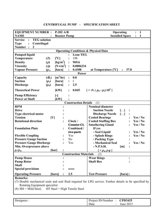 CENTRIFUGAL PUMP – SPECIFICATION SHEET
EQUIPMENT NUMBER : P-202 A/B Operating : 1
NAME : Booster Pump Installed Spare : 1
Service : TEG solution
Type : Centrifugal
Number : 2
Operating Conditions & Physical Data
Pumped liquid : Lean TEG
Temperature (T) [o
C] : 198
Density () [kg/m3
] : 969.6
Viscosity () [Ns/m2
] : 0.0006234
Vapour Pressure (pv) [bara] : 0.4308 at Temperature [o
C] : 37.8
Power
Capacity (v) [m3
/hr] : 0.8
Suction (ps) [bara] : 1
Discharge (pd) [bara] : 2.5
Theoretical Power [kW] : 0.045 { = v( pd - ps)102
}
Pump Efficiency [-] :
Power at Shaft [kW] :
Construction Details (1)
RPM :
Drive :
Type electrical motor :
Tension [V] :
Rotational direction : Clock /
Counter Cl.
Foundation Plate : Combined /
two parts
Flexible Coupling : Yes
Pressure Gauge Suction : No
Pressure Gauge Discharge : Yes
Min. Overpressure above
pv/pm [bar] :
Nominal diameter
Suction Nozzle […] :
Discharge Nozzle […] :
Cooled Bearings : Yes / No
Cooled Stuffing Box : Yes / No
Smothering Gland : Yes / No
If yes
- Seal Liquid : Yes / No
- Splash Rings : Yes / No
- Packing Type :
- Mechanical Seal : Yes / No
- N.P.S.H. [m] :
{ = pmg }
Construction Materials (2)
Pump House :
Pump Rotor :
Shaft :
Special provisions : none
Operating Pressure [bara] : 2.5
Wear Rings :
Shaft Box :
Test Pressure [bara] :
Remarks:
(7) Double mechanical seals and seal fluid required for LPG service. Further details to be specified by
Rotating Equipment specialist.
(8) MS = Mild Steel; HT Steel = High Tensile Steel
Designers : Project ID-Number : CPD3425
Date : June 2015
 