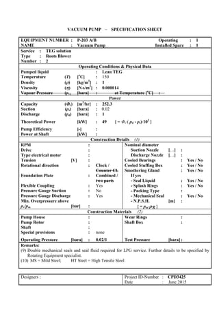 VACUUM PUMP – SPECIFICATION SHEET
EQUIPMENT NUMBER : P-203 A/B Operating : 1
NAME : Vacuum Pump Installed Spare : 1
Service : TEG solution
Type : Roots Blower
Number : 2
Operating Conditions & Physical Data
Pumped liquid : Lean TEG
Temperature (T) [o
C] : 150
Density () [kg/m3
] : 1
Viscosity () [Ns/m2
] : 0.000014
Vapour Pressure (pv) [bara] : at Temperature [o
C] :
Power
Capacity (v) [m3
/hr] : 252.3
Suction (ps) [bara] : 0.02
Discharge (pd) [bara] : 1
Theoretical Power [kW] : 49 { = v( pd - ps)102
}
Pump Efficiency [-] :
Power at Shaft [kW] :
Construction Details (1)
RPM :
Drive :
Type electrical motor :
Tension [V] :
Rotational direction : Clock /
Counter Cl.
Foundation Plate : Combined /
two parts
Flexible Coupling : Yes
Pressure Gauge Suction : No
Pressure Gauge Discharge : Yes
Min. Overpressure above
pv/pm [bar] :
Nominal diameter
Suction Nozzle […] :
Discharge Nozzle […] :
Cooled Bearings : Yes / No
Cooled Stuffing Box : Yes / No
Smothering Gland : Yes / No
If yes
- Seal Liquid : Yes / No
- Splash Rings : Yes / No
- Packing Type :
- Mechanical Seal : Yes / No
- N.P.S.H. [m] :
{ = pmg }
Construction Materials (2)
Pump House :
Pump Rotor :
Shaft :
Special provisions : none
Operating Pressure [bara] : 0.02/1
Wear Rings :
Shaft Box :
Test Pressure [bara] :
Remarks:
(9) Double mechanical seals and seal fluid required for LPG service. Further details to be specified by
Rotating Equipment specialist.
(10) MS = Mild Steel; HT Steel = High Tensile Steel
Designers : Project ID-Number : CPD3425
Date : June 2015
 