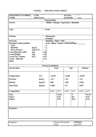 VESSEL – SPECIFICATION SHEET
EQUIPMENT NUMBER : V-201 In Series : 1
NAME : Flash Vessel In Parallel : none
General Data
Service : - Buffer / Storage / Separation / Reaction
Type : Vessel
Position : - Horizontal
- Vertical
Internals : - Demister / Plate / Coil / _________
Heating/Cooling medium : - none / Open / Closed / External Hxgr /________
- Type : n.a.
- Quantity [kg/s] : n.a.
- Press./Temp.’s [bara/o
C] : n.a.
Vessel Diameter (ID) [m] : 0.46
Vessel Height [m] : 1.85
Vessel Tot. Volume [m3
] : 0.31
Vessel Material : C.S.
Other :
Process Conditions
Stream Data Feed Top Bottom
Temperature [o
C]
Pressure [bara]
Density [kg/m3
]
Mass Flow [kg/hr]
: 42.05
: 4.5
:686
:1660
: 42.05
: 4.5
:3.86
:3.3
: 42.05
: 4.5
:1104
:1657
Composition mol% wt% mol% wt% mol% wt%
TEG
Water
Others
91.01
8.45
0.54
0
0.5
99.5
91.19
8.47
0.34
Remarks:
Designers : Project ID-Number : CPD3425
Date : June 2015
 