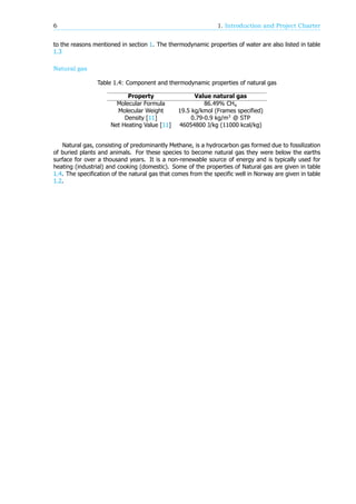 6 1. Introduction and Project Charter
to the reasons mentioned in section 1. The thermodynamic properties of water are also listed in table
1.3
Natural gas
Table 1.4: Component and thermodynamic properties of natural gas
Property Value natural gas
Molecular Formula 86.49% CH
Molecular Weight 19.5 kg/kmol (Frames specified)
Density [11] 0.79-0.9 kg/m @ STP
Net Heating Value [11] 46054800 J/kg (11000 kcal/kg)
Natural gas, consisting of predominantly Methane, is a hydrocarbon gas formed due to fossilization
of buried plants and animals. For these species to become natural gas they were below the earths
surface for over a thousand years. It is a non-renewable source of energy and is typically used for
heating (industrial) and cooking (domestic). Some of the properties of Natural gas are given in table
1.4. The specification of the natural gas that comes from the specific well in Norway are given in table
1.2.
 