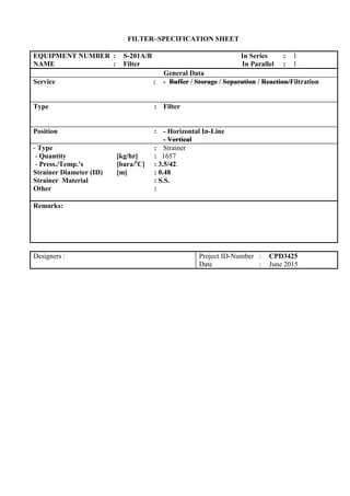 FILTER–SPECIFICATION SHEET
EQUIPMENT NUMBER : S-201A/B In Series : 1
NAME : Filter In Parallel : 1
General Data
Service : - Buffer / Storage / Separation / Reaction/Filtration
Type : Filter
Position : - Horizontal In-Line
- Vertical
- Type : Strainer
- Quantity [kg/hr] : 1657
- Press./Temp.’s [bara/o
C] : 3.5/42.
Strainer Diameter (ID) [m] : 0.48
Strainer Material : S.S.
Other :
Remarks:
Designers : Project ID-Number : CPD3425
Date : June 2015
 