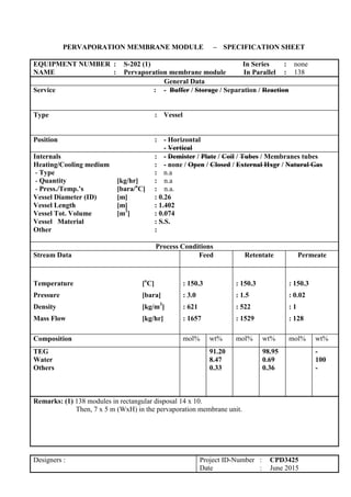 PERVAPORATION MEMBRANE MODULE – SPECIFICATION SHEET
EQUIPMENT NUMBER : S-202 (1) In Series : none
NAME : Pervaporation membrane module In Parallel : 138
General Data
Service : - Buffer / Storage / Separation / Reaction
Type : Vessel
Position : - Horizontal
- Vertical
Internals : - Demister / Plate / Coil / Tubes / Membranes tubes
Heating/Cooling medium : - none / Open / Closed / External Hxgr / Natural Gas
- Type : n.a
- Quantity [kg/hr] : n.a
- Press./Temp.’s [bara/o
C] : n.a.
Vessel Diameter (ID) [m] : 0.26
Vessel Length [m] : 1.402
Vessel Tot. Volume [m3
] : 0.074
Vessel Material : S.S.
Other :
Process Conditions
Stream Data Feed Retentate Permeate
Temperature [o
C]
Pressure [bara]
Density [kg/m3
]
Mass Flow [kg/hr]
: 150.3
: 3.0
: 621
: 1657
: 150.3
: 1.5
: 522
: 1529
: 150.3
: 0.02
: 1
: 128
Composition mol% wt% mol% wt% mol% wt%
TEG
Water
Others
91.20
8.47
0.33
98.95
0.69
0.36
-
100
-
Remarks: (1) 138 modules in rectangular disposal 14 x 10.
Then, 7 x 5 m (WxH) in the pervaporation membrane unit.
Designers : Project ID-Number : CPD3425
Date : June 2015
 