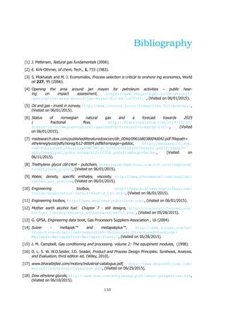 Bibliography
[1] J. Pettersen, Natural gas fundamentals (2006).
[2] E. Kirk-Othmer, of chem, Tech., 1, 733 (1983).
[3] S. Mokhatab and M. J. Economides, Process selection is critical to onshore lng economics, World
oil 227, 95 (2006).
[4] Opening the area around jan mayen for petroleum activities – public hear-
ing on impact assessment, https://www.regjeringen.no/en/aktuelt/
opening-the-area-around-jan-mayen-for-pe/id705121/, (Visited on 06/01/2015).
[5] Oil and gas - invest in norway, http://www.invinor.no/no/Industries/Oil-and-Gas/,
(Visited on 06/01/2015).
[6] Status of norwegian natural gas and a forecast towards 2025
fractional flow, http://fractionalflow.com/2014/10/05/
status-of-norwegian-natural-gas-and-a-forecast-towards-2025/, (Visited
on 06/01/2015).
[7] msdssearch.dow.com/publishedliteraturedowcom/dh 004d/0901b8038004d042.pdf filepath=
ethyleneglycol/pdfs/noreg/612-00004.pdf&frompage=getdoc, http://msdssearch.dow.
com/PublishedLiteratureDOWCOM/dh_004d/0901b8038004d042.pdf?filepath=
ethyleneglycol/pdfs/noreg/612-00004.pdf&fromPage=GetDoc, (Visited on
06/11/2015).
[8] Triethylene glycol c6h14o4 - pubchem, http://pubchem.ncbi.nlm.nih.gov/compound/
triethylene_glycol, (Visited on 06/01/2015).
[9] Water, density, specific enthalpy, viscosity, http://www.thermexcel.com/english/
tables/eau_atm.htm, (Visited on 06/01/2015).
[10] Engineering toolbox, http://www.engineeringtoolbox.com/
fluids-evaporation-latent-heat-d_147.html, (Visited on 06/01/2015).
[11] Engineering toolbox, http://www.engineeringtoolbox.com/, (Visited on 06/01/2015).
[12] Mother earth alcohol fuel: Chapter 7 - still designs, http://journeytoforever.org/
biofuel_library/ethanol_motherearth/meCh7.html, (Visited on 05/28/2015).
[13] G. GPSA, Engineering data book, Gas Processors Suppliers Association , 16 (2004).
[14] Sulzer - mellapak and mellapakplus , http://www.sulzer.com/en/
Products-and-Services/Separation-Technology/Structured-Packings/
Mellapak-MellapakPlus-Mellapak-Plastic, (Visited on 05/28/2015).
[15] J. M. Campbell, Gas conditioning and processing. volume 2: The equipment modules, (1998).
[16] D. L. S. W. W.D.Seider, J.D. Seader, Product and Process Design Principles; Synthesis, Analysis,
and Evaluation, third edition ed. (Wiley, 2010).
[17] www.bharatbijlee.com/motors/industrial-catalogue.pdf, http://www.bharatbijlee.com/
motors/Industrial-Catalogue.pdf, (Visited on 06/25/2015).
[18] Dow ethylene glycols, http://www.dow.com/ethyleneglycol/about/properties.htm,
(Visited on 06/10/2015).
135
 