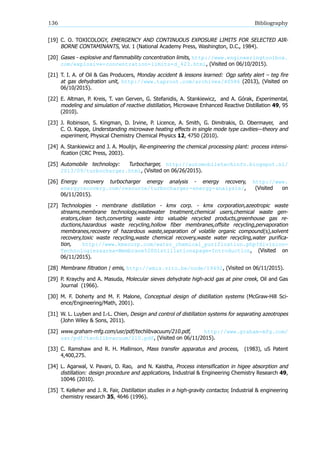 136 Bibliography
[19] C. O. TOXICOLOGY, EMERGENCY AND CONTINUOUS EXPOSURE LIMITS FOR SELECTED AIR-
BORNE CONTAMINANTS, Vol. 1 (National Academy Press, Washington, D.C., 1984).
[20] Gases - explosive and flammability concentration limits, http://www.engineeringtoolbox.
com/explosive-concentration-limits-d_423.html, (Visited on 06/10/2015).
[21] T. I. A. of Oil & Gas Producers, Monday accident & lessons learned: Ogp safety alert – teg fire
at gas dehydration unit, http://www.taproot.com/archives/40586 (2013), (Visited on
06/10/2015).
[22] E. Altman, P. Kreis, T. van Gerven, G. Stefanidis, A. Stankiewicz, and A. Górak, Experimental,
modeling and simulation of reactive distillation, Microwave Enhanced Reactive Distillation 49, 95
(2010).
[23] J. Robinson, S. Kingman, D. Irvine, P. Licence, A. Smith, G. Dimitrakis, D. Obermayer, and
C. O. Kappe, Understanding microwave heating effects in single mode type cavities theory and
experiment, Physical Chemistry Chemical Physics 12, 4750 (2010).
[24] A. Stankiewicz and J. A. Moulijn, Re-engineering the chemical processing plant: process intensi-
fication (CRC Press, 2003).
[25] Automobile technology: Turbocharger, http://automobiletechinfo.blogspot.nl/
2013/09/turbocharger.html, (Visited on 06/26/2015).
[26] Energy recovery turbocharger energy analysis - energy recovery, http://www.
energyrecovery.com/resource/turbocharger-energy-analysis/, (Visited on
06/11/2015).
[27] Technologies - membrane distillation - kmx corp. - kmx corporation,azeotropic waste
streams,membrane technology,wastewater treatment,chemical users,chemical waste gen-
erators,clean tech,converting waste into valuable recycled products,greenhouse gas re-
ductions,hazardous waste recycling,hollow fiber membranes,offsite recycling,pervaporation
membranes,recovery of hazardous waste,separation of volatile organic compound(s),solvent
recovery,toxic waste recycling,waste chemical recovery,waste water recycling,water purifica-
tion, http://www.kmxcorp.com/water_chemical_purification.php?division=
Technologies&area=Membrane%20Distillation&page=Introduction, (Visited on
06/11/2015).
[28] Membrane filtration emis, http://emis.vito.be/node/19492, (Visited on 06/11/2015).
[29] P. Kraychy and A. Masuda, Molecular sieves dehydrate high-acid gas at pine creek, Oil and Gas
Journal (1966).
[30] M. F. Doherty and M. F. Malone, Conceptual design of distillation systems (McGraw-Hill Sci-
ence/Engineering/Math, 2001).
[31] W. L. Luyben and I.-L. Chien, Design and control of distillation systems for separating azeotropes
(John Wiley & Sons, 2011).
[32] www.graham-mfg.com/usr/pdf/techlibvacuum/210.pdf, http://www.graham-mfg.com/
usr/pdf/techlibvacuum/210.pdf, (Visited on 06/11/2015).
[33] C. Ramshaw and R. H. Mallinson, Mass transfer apparatus and process, (1983), uS Patent
4,400,275.
[34] L. Agarwal, V. Pavani, D. Rao, and N. Kaistha, Process intensification in higee absorption and
distillation: design procedure and applications, Industrial & Engineering Chemistry Research 49,
10046 (2010).
[35] T. Kelleher and J. R. Fair, Distillation studies in a high-gravity contactor, Industrial & engineering
chemistry research 35, 4646 (1996).
 