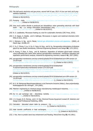 Bibliography 137
[36] File:half-yearly electricity and gas prices, second half of year, 2012–14 (eur per kwh) yb15.png -
statistics explained, http://ec.europa.eu/eurostat/statistics-explained/index.
php/File:Half-yearly_electricity_and_gas_prices,_second_half_of_year,
(Visited on 06/10/2015).
[37] Pumping costs, http://www.engineeringtoolbox.com/water-pumping-costs-d_
1527.html, (Visited on 06/08/2015).
[38] How much carbon dioxide is produced per kilowatthour when generating electricity with fossil
fuels - faq - u.s. energy information administration (eia), http://www.eia.gov/tools/
faqs/faq.cfm?id=74&t=11, (Visited on 06/10/2015).
[39] N. E. Leadbeater, Microwave heating as a tool for sustainable chemistry (CRC Press, 2010).
[40] C. O. Kappe, A. Stadler, and D. Dallinger, Microwaves in organic and medicinal chemistry (John
Wiley & Sons, 2012).
[41] J. Wijmans, A. Ng, and A. Mairal, Natural gas dehydration process and apparatus, (2004), uS
Patent App. 10/280,147.
[42] C. Yu, C. Zhong, Y. Liu, X. Gu, G. Yang, W. Xing, and N. Xu, Pervaporation dehydration of ethylene
glycol by naa zeolite membranes, Chemical Engineering Research and Design 90, 1372 (2012).
[43] R. Huang, P. Shao, X. Feng, and W. Anderson, Separation of ethylene glycol-water mixtures
using sulfonated poly (ether ether ketone) pervaporation membranes: membrane relaxation and
separation performance analysis, Industrial & engineering chemistry research 41, 2957 (2002).
[44] pervaporation-membranes.com/wp-content/uploads/2014/10/datasheet-pvm-094-version-16-
10-2014.pdf, http://pervaporation-membranes.com/wp-content/uploads/2014/
10/Datasheet-PVM-094-version-16-10-2014.pdf (), (Visited on 06/11/2015).
[45] pervaporation-membranes.com/wp-content/uploads/2014/10/datasheet-
4-channel-hybrid-silica-membranes-version-23-9-2014.pdf, http://
pervaporation-membranes.com/wp-content/uploads/2014/10/
Datasheet-4-Channel-Hybrid-Silica-membranes-Version-23-9-2014.pdf (),
(Visited on 06/15/2015).
[46] pervaporation-membranes.com/wp-content/uploads/2014/10/datasheet-pvm-094-version-16-
10-2014.pdf, http://pervaporation-membranes.com/wp-content/uploads/2014/
10/Datasheet-PVM-094-version-16-10-2014.pdf (), (Visited on 06/15/2015).
[47] W. U. W. Werkgroep Begrotingsproblemen in de Chemische Industrie (Webci), Dace prijzenboekje,
Kostengegevens tbv ramingen , 254 (2005).
[48] Matches’ engineering to chemical energy manufacturing metallurgical industries, http://www.
matche.com/, (Visited on 06/08/2015).
[49] Eur to usd exchange rate - bloomberg markets, http://www.bloomberg.com/quote/
EURUSD:CUR, (Visited on 06/23/2015).
[50] J. R. Couper, W. R. Penney, and J. R. Fair, Chemical Process Equipment revised 2E: Selection and
Design (Gulf Professional Publishing, 2009).
[51] Calculator: Saturated steam table by pressure tlv, http://www.tlv.com/global/TI/
calculator/steam-table-pressure.html (), (Visited on 06/25/2015).
[52] Heat transfer coefficients in heat exchangers, http://www.engineeringtoolbox.com/
heat-transfer-coefficients-exchangers-d_450.html (), (Visited on 06/25/2015).
[53] J. Fair, How to predict sieve tray entrainment and flooding, Petro/Chem Eng 33, 45 (1961).
 