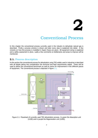 2
Conventional Process
In this chapter the conventional process currently used in the industry to dehydrate natural gas is
described. Firstly a process scheme is shown and later every step is explained into detail. A few
remarks on how this process is modelled in Aspen Hysys are given. All equipment sizing is explained
and a safety assessment is done. Lastly a few comments on bottlenecks and areas to improve will be
mentioned.
2.1. Process description
In this section the conventional process for dehydration using TEG widely used in industries is described
with all details taking into consideration the technical and feed requirements stated. These will be
used to define the conventional benchmark as well as rooms for improvement in the different pieces
of equipment. The conventional process is depicted in figure 2.1.
Figure 2.1: Flowsheet of currently used TEG dehydration process. In green the Absorption unit
(U100) and in purple the Regeneration unit (U200).
7
 