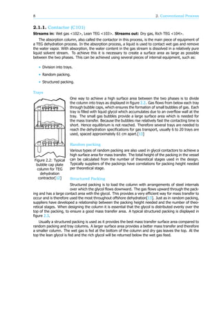 8 2. Conventional Process
2.1.1. Contactor (C101)
Streams in: Wet gas <102>, Lean TEG <103>. Streams out: Dry gas, Rich TEG <104>.
The absorption column, also called the contactor in this process, is the main piece of equipment of
a TEG dehydration process. In the absorption process, a liquid is used to contact wet gas and remove
the water vapor. With absorption, the water content in the gas stream is dissolved in a relatively pure
liquid solvent stream. To achieve this it is necessary to create a surface area as large as possible
between the two phases. This can be achieved using several pieces of internal equipment, such as:
• Division into trays.
• Random packing.
• Structured packing.
Trays
Figure 2.2: Typical
bubble cap plate
column for TEG
dehydration
contractor[12]
One way to achieve a high surface area between the two phases is to divide
the column into trays as displayed in figure 2.2. Gas flows from below each tray
through bubble caps, which ensures the formation of small bubbles of gas. Each
tray is filled with liquid glycol which accumulates due to an overflow wall at the
tray. The small gas bubbles provide a large surface area which is needed for
the mass transfer. Because the bubbles rise relatively fast the contacting time is
short. Hence equilibrium is not reached. Therefore several trays are needed to
reach the dehydration specifications for gas transport, usually 6 to 20 trays are
used, spaced approximately 61 cm apart.[13]
Random packing
Various types of random packing are also used in glycol contactors to achieve a
high surface area for mass transfer. The total height of the packing in the vessel
can be calculated from the number of theoretical stages used in the design.
Typically suppliers of the packings have correlations for packing height needed
per theoretical stage.
Structured Packing
Structured packing is to load the column with arrangements of steel internals
over which the glycol flows downward. The gas flows upward through the pack-
ing and has a large contact area with the glycol. This provides a very efficient way for mass transfer to
occur and is therefore used the most throughout offshore dehydration[13]. Just as in random packing,
suppliers have developed a relationship between the packing height needed and the number of theo-
retical stages. When designing the column it is essential that the glycol is distributed evenly over the
top of the packing, to ensure a good mass transfer area. A typical structured packing is displayed in
figure 2.3.
Usually a structured packing is used as it provides the best mass transfer surface area compared to
random packing and tray columns. A larger surface area provides a better mass transfer and therefore
a smaller column. The wet gas is fed at the bottom of the column and dry gas leaves the top. At the
top the lean glycol is fed and the rich glycol will be returned below the wet gas feed.
 