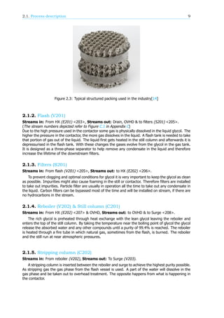 2.1. Process description 9
Figure 2.3: Typical structured packing used in the industry[14]
2.1.2. Flash (V201)
Streams in: From HX (E201) <203>, Streams out: Drain, OVHD & to filters (S201) <205>.
(The stream numbers depicted refer to Figure C.1 in Appendix C)
Due to the high pressure used in the contactor some gas is physically dissolved in the liquid glycol. The
higher the pressure in the contactor, the more gas dissolves in the liquid. A flash tank is needed to take
that portion of gas out of the liquid. The liquid first gets heated in the still column and afterwards it is
depressurised in the flash tank. With these changes the gases evolve from the glycol in the gas tank.
It is designed as a three-phase separator to help remove any condensate in the liquid and therefore
increase the lifetime of the downstream filters.
2.1.3. Filters (S201)
Streams in: From flash (V201) <205>, Streams out: to HX (E202) <206>.
To prevent clogging and optimal conditions for glycol it is very important to keep the glycol as clean
as possible. Impurities might also cause foaming in the still or contactor. Therefore filters are installed
to take out impurities. Particle filter are usually in operation all the time to take out any condensate in
the liquid. Carbon filters can be bypassed most of the time and will be installed on stream, if there are
no hydrocarbons in the stream.
2.1.4. Reboiler (V202) & Still column (C201)
Streams in: From HX (E202) <207> & OVHD, Streams out: to OVHD & to Surge <208>.
The rich glycol is preheated through heat exchange with the lean glycol leaving the reboiler and
enters the top of the still column. By taking the temperature near the boiling point of glycol the glycol
release the absorbed water and any other compounds until a purity of 99.4% is reached. The reboiler
is heated through a fire tube in which natural gas, sometimes from the flash, is burned. The reboiler
and the still run at near atmospheric pressures.
2.1.5. Stripping column (C202)
Streams in: From reboiler (V202), Streams out: To Surge (V203).
A stripping column is inserted between the reboiler and surge to achieve the highest purity possible.
As stripping gas the gas phase from the flash vessel is used. A part of the water will dissolve in the
gas phase and be taken out to overhead treatment. The opposite happens from what is happening in
the contactor.
 