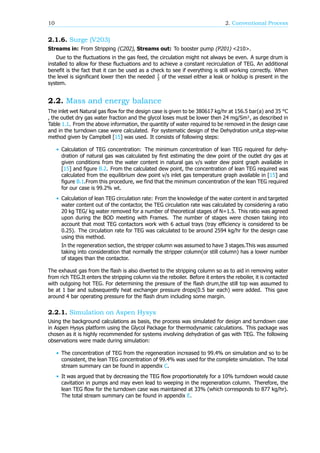 10 2. Conventional Process
2.1.6. Surge (V203)
Streams in: From Stripping (C202), Streams out: To booster pump (P201) <210>.
Due to the fluctuations in the gas feed, the circulation might not always be even. A surge drum is
installed to allow for these fluctuations and to achieve a constant recirculation of TEG. An additional
benefit is the fact that it can be used as a check to see if everything is still working correctly. When
the level is significant lower then the needed of the vessel either a leak or holdup is present in the
system.
2.2. Mass and energy balance
The inlet wet Natural gas flow for the design case is given to be 380617 kg/hr at 156.5 bar(a) and 35 °C
, the outlet dry gas water fraction and the glycol loses must be lower then 24 mg/Sm , as described in
Table 1.1. From the above information, the quantity of water required to be removed in the design case
and in the turndown case were calculated. For systematic design of the Dehydration unit,a step-wise
method given by Campbell [15] was used. It consists of following steps:
• Calculation of TEG concentration: The minimum concentration of lean TEG required for dehy-
dration of natural gas was calculated by first estimating the dew point of the outlet dry gas at
given conditions from the water content in natural gas v/s water dew point graph available in
[15] and figure B.2. From the calculated dew point, the concentration of lean TEG required was
calculated from the equilibrium dew point v/s inlet gas temperature graph available in [15] and
figure B.1.From this procedure, we find that the minimum concentration of the lean TEG required
for our case is 99.2% wt.
• Calculation of lean TEG circulation rate: From the knowledge of the water content in and targeted
water content out of the contactor, the TEG circulation rate was calculated by considering a ratio
20 kg TEG/ kg water removed for a number of theoretical stages of N=1.5. This ratio was agreed
upon during the BOD meeting with Frames. The number of stages were chosen taking into
account that most TEG contactors work with 6 actual trays (tray efficiency is considered to be
0.25). The circulation rate for TEG was calculated to be around 2594 kg/hr for the design case
using this method.
In the regeneration section, the stripper column was assumed to have 3 stages.This was assumed
taking into consideration that normally the stripper column(or still column) has a lower number
of stages than the contactor.
The exhaust gas from the flash is also diverted to the stripping column so as to aid in removing water
from rich TEG.It enters the stripping column via the reboiler. Before it enters the reboiler, it is contacted
with outgoing hot TEG. For determining the pressure of the flash drum,the still top was assumed to
be at 1 bar and subsequently heat exchanger pressure drops(0.5 bar each) were added. This gave
around 4 bar operating pressure for the flash drum including some margin.
2.2.1. Simulation on Aspen Hysys
Using the background calculations as basis, the process was simulated for design and turndown case
in Aspen Hysys platform using the Glycol Package for thermodynamic calculations. This package was
chosen as it is highly recommended for systems involving dehydration of gas with TEG. The following
observations were made during simulation:
• The concentration of TEG from the regeneration increased to 99.4% on simulation and so to be
consistent, the lean TEG concentration of 99.4% was used for the complete simulation. The total
stream summary can be found in appendix C.
• It was argued that by decreasing the TEG flow proportionately for a 10% turndown would cause
cavitation in pumps and may even lead to weeping in the regeneration column. Therefore, the
lean TEG flow for the turndown case was maintained at 33% (which corresponds to 877 kg/hr).
The total stream summary can be found in appendix E.
 