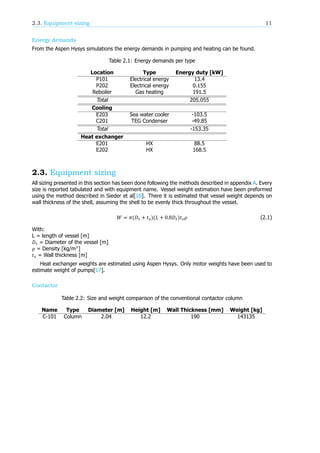 2.3. Equipment sizing 11
Energy demands
From the Aspen Hysys simulations the energy demands in pumping and heating can be found.
Table 2.1: Energy demands per type
Location Type Energy duty [kW]
P101 Electrical energy 13.4
P202 Electrical energy 0.155
Reboiler Gas heating 191.5
Total 205.055
Cooling
E203 Sea water cooler -103.5
C201 TEG Condenser -49.85
Total -153.35
Heat exchanger
E201 HX 88.5
E202 HX 168.5
2.3. Equipment sizing
All sizing presented in this section has been done following the methods described in appendix A. Every
size is reported tabulated and with equipment name. Vessel weight estimation have been preformed
using the method described in Sieder et al[16]. There it is estimated that vessel weight depends on
wall thickness of the shell, assuming the shell to be evenly thick throughout the vessel.
𝑊 = 𝜋(𝐷 + 𝑡 )(𝐿 + 0.8𝐷 )𝑡 𝜌 (2.1)
With:
L = length of vessel [m]
𝐷 = Diameter of the vessel [m]
𝜌 = Density [kg/m ]
𝑡 = Wall thickness [m]
Heat exchanger weights are estimated using Aspen Hysys. Only motor weights have been used to
estimate weight of pumps[17].
Contactor
Table 2.2: Size and weight comparison of the conventional contactor column
Name Type Diameter [m] Height [m] Wall Thickness [mm] Weight [kg]
C-101 Column 2.04 12.2 190 143135
 