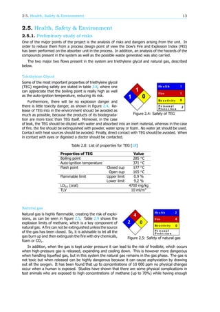2.5. Health, Safety & Environment 13
2.5. Health, Safety & Environment
2.5.1. Preliminary study of risks
One of the major points of the project is the analysis of risks and dangers arising from the unit. In
order to reduce them from a process design point of view the Dow’s Fire and Explosion Index (FEI)
has been performed on the absorber unit in the process. In addition, an analysis of the hazards of the
compounds present in the system as well as the possible waste generated was also carried.
The two major two flows present in the system are triethylene glycol and natural gas, described
below.
Triethylene Glycol
Figure 2.4: Safety of TEG
Some of the most important properties of triethylene glycol
(TEG) regarding safety are stated in table 2.8, where one
can appreciate that the boiling point is really high as well
as the auto-ignition temperature, reducing its risk.
Furthermore, there will be no explosion danger and
there is little toxicity danger, as shown in figure 2.4. Re-
lease of TEG into in the environment should be avoided as
much as possible, because the products of its biodegrada-
tion are more toxic than TEG itself. Moreover, in the case
of leak, the TEG should be diluted with water and absorbed into an inert material, whereas in the case
of fire, the fire should be extinguished with powder, water spray or foam. No water jet should be used.
Contact with heat sources should be avoided. Finally, direct contact with TEG should be avoided. When
in contact with eyes or digested a doctor should be contacted.
Table 2.8: List of properties for TEG [18]
Properties of TEG Value
Boiling point 285 C
Auto-ignition temperature 371 C
Flash point Closed cup 177 C
Open cup 165 C
Flammable limit Upper limit 0.9 %
Lower limit 9.2 %
LD (oral) 4700 mg/kg
TLV 10 ml/m
Natural gas
Figure 2.5: Safety of natural gas
Natural gas is highly flammable, creating the risk of explo-
sions, as can be seen in figure 2.5. Table 2.9 shows the
explosion limits of methane, which is a key component of
natural gas. A fire can not be extinguished unless the source
of the gas has been closed. So, it is advisable to let all the
gas burn up and then extinguish the fire with dry chemicals,
foam or CO .
In addition, when the gas is kept under pressure it can lead to the risk of frostbite, which occurs
when high-pressure gas is released, expanding and cooling down. This is however more dangerous
when handling liquefied gas, but in this system the natural gas remains in the gas phase. The gas is
not toxic but when released can be highly dangerous because it can cause asphyxiation by drawing
out all the oxygen. It has been found that up to concentrations of 10 000 ppm no physical changes
occur when a human is exposed. Studies have shown that there are some physical complications in
test animals who are exposed to high concentrations of methane (up to 70%) while having enough
 