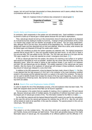 14 2. Conventional Process
oxygen, but not much has been documented on these phenomenon and it seems unlikely that these
circumstances will occur on the plant.[19]
Table 2.9: Explosion limits of methane (key component in natural gas)[20]
Properties of methane Value
Explosion limits Lower 5%
Upper 15%
Health, Safety and Environment assessment
In conclusion, both components in the system are not extremely toxic. Good ventilation is important
to prevent a build up of natural gas in closed spaces because this can lead to asphyxiation.
Then, natural gas should not end up in the environment, hence if natural gas needs to be disposed
of, it should be burned, leading to mostly H O and CO . A danger of high concentrations of CO is that
it is heavier than oxygen and can therefor accumulate at the surface. This can cause asphyxiation.
Also, although TEG is not very toxic, the products of the degradation are. The liquid TEG needs to get
diluted with water and then absorbed into an inert and collected. When this is done, what remains can
be diluted again and disposed of through the waste water system.
Finally, the conditions at which the system operates are relatively mild. The highest temperature
reached will be around 200 °C. Only one recorded incident has been found. In may 2013 in Spain a
fire occurred after TEG was added via the TEG inlet. The TEG inlet was aimed at a hot spot and the
TEG vapor caught fire. It was only reported as a level 1 emergency shut down. [21]
If TEG or natural gas leak from the system, the chance of it reaching a hot surface or an ignition
spot should be decreased as much as possible. Another big risk comes with the high pressure in the
absorption tower. When the vessel or piping at high pressure breaks, it can result in an explosion
and both TEG and Natural gas can be released. The sudden expansion of the natural gas can cause
frostbite. Also the chance of an explosion of natural gas will increase in these conditions, resulting in
big amount of natural gas released in a very short time.
In addition to the HSE assessment, a bow tie diagram has been made, shown in figure 2.6. For this,
it was selected that the high pressure of 156.5 bar in the contactor is the most hazardous condition
present in the process and the selected top event is a rupture in the wall of the contactor. The bow tie
can be used to identify threats that increase the chance of the top event happening. It also contains
the consequences of that top event. Also barriers to decrease the treats and the consequences of the
top event are added.
2.5.2. Dow’s Fire and Explosion Index (F&EI)
In order to classify the risk of the dehydration process, a fire and explosion index has been made. The
tabel with assigned values and the final F&EI can be found in appendix L
The two species in the system that are capable of creating a fire or explosion are TEG and natural
gas. Because natural gas exists of multiple species, the properties of methane have been used, since
the largest part of natural gas consists of this. The information needed for the F&EI is in table L.1.
For the F&EI the material with the highest Material Factor(MF) needs to be used for the calculations.
In this case this will be the natural gas because the methane has an MF of 21. Also the unit which
will be looked at needs to be specified, in this case the contactor. The species present in this unit are
natural gas, TEG and water.
Base factors
This subject is cut into multiple items. The only items which get a penalty are: Material Handling
and Transfer, Access and Drainage and Spill Control. These items get penalties because of the highly
flammable nature of natural gas, the inaccessibility of an offshore platform and the difficulty in im-
 