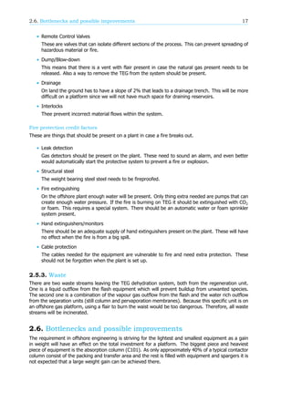 2.6. Bottlenecks and possible improvements 17
• Remote Control Valves
These are valves that can isolate different sections of the process. This can prevent spreading of
hazardous material or fire.
• Dump/Blow-down
This means that there is a vent with flair present in case the natural gas present needs to be
released. Also a way to remove the TEG from the system should be present.
• Drainage
On land the ground has to have a slope of 2% that leads to a drainage trench. This will be more
difficult on a platform since we will not have much space for draining reservoirs.
• Interlocks
Thee prevent incorrect material flows within the system.
Fire protection credit factors
These are things that should be present on a plant in case a fire breaks out.
• Leak detection
Gas detectors should be present on the plant. These need to sound an alarm, and even better
would automatically start the protective system to prevent a fire or explosion.
• Structural steel
The weight bearing steel steel needs to be fireproofed.
• Fire extinguishing
On the offshore plant enough water will be present. Only thing extra needed are pumps that can
create enough water pressure. If the fire is burning on TEG it should be extinguished with CO
or foam. This requires a special system. There should be an automatic water or foam sprinkler
system present.
• Hand extinguishers/monitors
There should be an adequate supply of hand extinguishers present on the plant. These will have
no effect when the fire is from a big spill.
• Cable protection
The cables needed for the equipment are vulnerable to fire and need extra protection. These
should not be forgotten when the plant is set up.
2.5.3. Waste
There are two waste streams leaving the TEG dehydration system, both from the regeneration unit.
One is a liquid outflow from the flash equipment which will prevent buildup from unwanted species.
The second one is a combination of the vapour gas outflow from the flash and the water rich outflow
from the separation units (still column and pervaporation membranes). Because this specific unit is on
an offshore gas platform, using a flair to burn the waist would be too dangerous. Therefore, all waste
streams will be incinerated.
2.6. Bottlenecks and possible improvements
The requirement in offshore engineering is striving for the lightest and smallest equipment as a gain
in weight will have an effect on the total investment for a platform. The biggest piece and heaviest
piece of equipment is the absorption column (C101). As only approximately 40% of a typical contactor
column consist of the packing and transfer area and the rest is filled with equipment and spargers it is
not expected that a large weight gain can be achieved there.
 