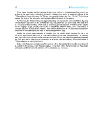 18 2. Conventional Process
Thus, it was identified that the majority of changes according to the objectives of the project can
be done in the regeneration subsystem, because it contains more pieces of equipment, almost all the
TEG stored and the conditions on the TEG are more strict in this section (i.e. 150-200 °C). For these
reasons the focus of the alternative technologies will be in this unit of the system.
Furthermore, the TEG inventory and regeneration loop can provide also some weight loss. By using
a more effective separation in the contactor the TEG circulation rate can be lowered. This leads then
to a reduction of TEG inventory, which leads to smaller equipment especially in the form of the reboiler
and the surge (V-202) & (V-203), with volume of respectively 0.667 m and 1.16m . This will lead to
a weight reduction as less steal is needed. Also different techniques of TEG dehydration need to be
considered to reduce the size and costs of the total regeneration loop.
Finally, the biggest energy demand is identified from the reboiler which requires 194 kW to run
efficiently. Also the injection pump of 13.4 kW contributes to the total energy demand. By reducing
both, the total operational costs can be cut down and more efficient and cheap operations can be carried
out. This reduction in energy demands can also be achieved using a completely different technique of
TEG dehydration, as mentioned before.
In the next chapters recent advances from science will be discussed and reviewed in order to check
its usability in this process. From these concepts, a new system will be then proposed and the possible
optimization and improvements achieved will be calculated and reviewed.
 