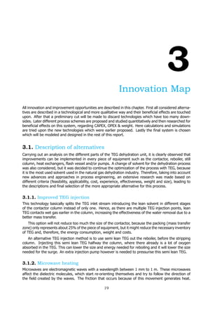 3
Innovation Map
All innovation and improvement opportunities are described in this chapter. First all considered alterna-
tives are described in a technological and more qualitative way and their beneficial effects are touched
upon. After that a preliminary cut will be made to discard technologies which have too many down-
sides. Later different process schemes are proposed and studied quantitatively and then researched for
beneficial effects on this system, regarding CAPEX, OPEX & weight. Here calculations and simulations
are tried upon the new technologies which were earlier proposed. Lastly the final system is chosen
which will be modeled and designed in the rest of this report.
3.1. Description of alternatives
Carrying out an analysis on the different parts of the TEG dehydration unit, it is clearly observed that
improvements can be implemented in every piece of equipment such as the contactor, reboiler, still
column, heat exchangers, flash vessel and/or pumps. A change of solvent for the dehydration process
was also considered, but it was decided to continue the optimization of the process with TEG, because
it is the most used solvent used in the natural gas dehydration industry. Therefore, taking into account
new advances and approaches in process engineering, an extensive research was made based on
different criteria (feasibility, applicability, cost, experience, effectiveness, weight and size), leading to
the descriptions and final selection of the more appropriate alternative for this process.
3.1.1. Improved TEG injection
This technology basically splits the TEG inlet stream introducing the lean solvent in different stages
of the contactor column instead of only one. Hence, as there are multiple TEG injection points, lean
TEG contacts wet gas earlier in the column, increasing the effectiveness of the water removal due to a
better mass transfer.
This option will not reduce too much the size of the contactor, because the packing (mass transfer
zone) only represents about 25% of the piece of equipment, but it might reduce the necessary inventory
of TEG and, therefore, the energy consumption, weight and costs.
An alternative TEG injection method is to use semi lean TEG out the reboiler, before the stripping
column. Injecting this semi lean TEG halfway the column, where there already is a lot of oxygen
absorbed in the TEG. This can lower the size and energy needed for reboiling and it will lower the size
needed for the surge. An extra injection pump however is needed to pressurise this semi lean TEG.
3.1.2. Microwave heating
Microwaves are electromagnetic waves with a wavelength between 1 mm to 1 m. These microwaves
affect the dielectric molecules, which start re-orienting themselves and try to follow the direction of
the field created by the waves. The friction that occurs because of this movement generates heat.
19
 
