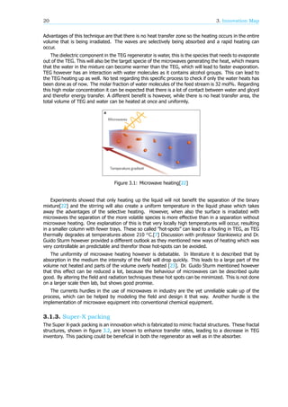 20 3. Innovation Map
Advantages of this technique are that there is no heat transfer zone so the heating occurs in the entire
volume that is being irradiated. The waves are selectively being absorbed and a rapid heating can
occur.
The dielectric component in the TEG regenerator is water, this is the species that needs to evaporate
out of the TEG. This will also be the target specie of the microwaves generating the heat, which means
that the water in the mixture can become warmer than the TEG, which will lead to faster evaporation.
TEG however has an interaction with water molecules as it contains alcohol groups. This can lead to
the TEG heating up as well. No test regarding this specific process to check if only the water heats has
been done as of now. The molar fraction of water molecules of the feed stream is 32 mol%. Regarding
this high molar concentration it can be expected that there is a lot of contact between water and glcyol
and therefor energy transfer. A different benefit is however, while there is no heat transfer area, the
total volume of TEG and water can be heated at once and uniformly.
Figure 3.1: Microwave heating[22]
Experiments showed that only heating up the liquid will not benefit the separation of the binary
mixture[22] and the stirring will also create a uniform temperature in the liquid phase which takes
away the advantages of the selective heating. However, when also the surface is irradiated with
microwaves the separation of the more volatile species is more effective than in a separation without
microwave heating. One explanation of this is that very locally high temperatures will occur, resulting
in a smaller column with fewer trays. These so called ”hot-spots” can lead to a fouling in TEG, as TEG
thermally degrades at temperatures above 210 C.[7] Discussion with professor Stankiewicz and Dr.
Guido Sturm however provided a different outlook as they mentioned new ways of heating which was
very controllable an predictable and therefor those hot-spots can be avoided.
The uniformity of microwave heating however is debatable. In literature it is described that by
absorption in the medium the intensity of the field will drop quickly. This leads to a large part of the
volume not heated and parts of the volume overly heated [23]. Dr. Guido Sturm mentioned however
that this effect can be reduced a lot, because the behaviour of microwaves can be described quite
good. By altering the field and radiation techniques these hot spots can be minimized. This is not done
on a larger scale then lab, but shows good promise.
The currents hurdles in the use of microwaves in industry are the yet unreliable scale up of the
process, which can be helped by modeling the field and design it that way. Another hurdle is the
implementation of microwave equipment into conventional chemical equipment.
3.1.3. Super-X packing
The Super X-pack packing is an innovation which is fabricated to mimic fractal structures. These fractal
structures, shown in figure 3.2, are known to enhance transfer rates, leading to a decrease in TEG
inventory. This packing could be beneficial in both the regenerator as well as in the absorber.
 