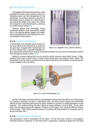 3.1. Description of alternatives 21
Figure 3.2: Nagaoka Corp. Super-X packing
The Nagaoka International Corporation, which
developed the Super X-pack packing, made very
interesting claims with the development of this
technology. The company claimed a reduction of
the pressure drop by a factor of 3, while the pack-
ing reduced the height of the column by a factor
of 5 compared to conventional column, achieving
up to 80% energy saving [24].
However, despite these advantages, severe
operational problems were encountered, mostly
due to the packing getting clogged and fouled,
which eventually lead to the stopping of the com-
mercialisation of the packing.
3.1.4. Liquid turbochargers
A turbocharger, is an induction device used to al-
low more power to be produced by an engine of
any given size. A engine with a turbocharger can
be more efficient than a naturally aspirated en-
gine, because the turbine forces more air, and proportionately more fuel, into the combustion chamber
than atmospheric pressure alone. [25]
Applied to process engineering it can be used to transfer pressure using kinetic energy. A high-
pressure fluid or gas is used to drive a turbine which pressurises a low pressure liquid. Within TEG
dehydration it can be used to pressurise the lean glycol heading for the contactor, by transferring the
energy available in the rich Glycol.
Figure 3.3: Liquid Turbocharger [26]
As 50% of the total cost of gas refining is represented by energy costs, the addition of a turbocharger
can provide a significant cut down in operational costs. By using a liquid charger less investments
need to be done regarding pressurising the glycol, therefore a cut down in capital expenditure is also
expected. The company Energy Recovery claims an energy efficiency of up to 80%. On the other
hand, this technology reduces the degrees of freedom of the system, as it combines different streams
of the process. These Glycol powered pumps are currently sold skid mounted by companies such as
Kimray and Rotor-Tech.
3.1.5. Pervaporation membranes
This technology is itself a combination of two others. On the one hand it there is a permeation,
transport through a membrane, on the other there is evaporation, changing its phase from the liquid
 