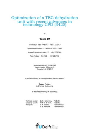 Optimization of a TEG dehydration
unit with recent advances in
technology CPD (3425)
by
Team 10
Javier Leyva Rico - 4415027 - +31617370757
Agnes van Endhoven - 4174933 - +31627117687
Ameya Thakurdesai - 4411153 - +31617327604
Toon Nieboer - 4114965 - +31641317731
Assignment issued: 28-04-2015
Report issued: 26-06-2015
Appraisal: 30-06-2015
in partial fulfillment of the requirements for the course of
Design Project
in Chemical Engineering
at the Delft University of Technology,
Technical advisor: Dr. P. Hamersma, TU Delft
Creativity Coach: Prof. dr. B. Dam, TU Delft
Principals: Ir. A. Didden, Frames Group
Ir. A. Malhotra, Frames Group
 