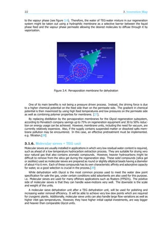 22 3. Innovation Map
to the vapour phase (see figure 3.4). Therefore, the water of TEG-water mixture in our regeneration
system might be taken out using a hydrophilic membrane as a selective barrier between the liquid
phase feed and the vapour phase permeate allowing the desired molecules to diffuse through it by
vaporization.
Figure 3.4: Pervaporation membrane for dehydration
One of its main benefits is not being a pressure driven process. Instead, the driving force is due
to a higher chemical potential on the feed side than on the permeate side. The gradient in chemical
potential is then maximized by using high feed temperatures and low pressures on the permeate side
as well as combining polymer properties for membrane. [27].
By replacing distillation by the pervaporation membranes for the Glycol regeneration subsystem,
according to Pervatech company savings up to 75% on regeneration equipment and 30 to 50% reduc-
tion on energy usage can be achieved. However, membrane units, including the need for vacuum, are
currently relatively expensive. Also, if the supply contains suspended matter or dissolved salts mem-
brane pollution may be encountered. In this case, an effective pretreatment must be implemented.
e.g. filtration.[28]
3.1.6. Molecular sieves + TEG unit
Molecular sieves are usually installed in applications in which very low residual water content is required,
such as ahead of a low temperature hydrocarbon extraction process. They are suitable for drying very
sour natural gas that also contains aromatic compounds. However, heavier hydrocarbons might be
difficult to remove from the silica gel during the regeneration step. These solid compounds (silica gel
or zeolites) used as molecular sieves are prepared as round or slightly elliptical beads having a diameter
of about 4 to 6 mm. Each of these compounds has its own characteristic affinity and adsorptive capacity
for water, so a good selection is crucial in the process.[29]
While dehydration with Glycol is the most common process used to meet the water dew point
specification for sale the gas, under certain conditions solid adsorbents are also used for this purpose.
i.e. Molecular sieves are used for many offshore applications such as floaters (FPSO’s). The positive
side of molecular sieves is that they can handle wave-motions very well. The downside is the scale
and weight of the units.
A molecular sieve dehydration unit after a TEG dehydration unit, will be used for polishing and
increasing water removal efficiency. It will be able to achieve very low dew points which are required
for cryogenic plants. Additionally, molecular sieve units can also handle large flow variations as well as
higher inlet gas temperatures. However, they have higher initial capital investments, are way bigger
and heavier than comparable Glycol units.
 