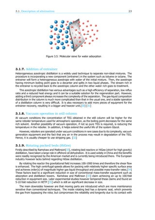 3.1. Description of alternatives 23
Figure 3.5: Molecular sieve for water adsorption
3.1.7. Addition of entrainer
Heterogeneous azeotropic distillation is a widely used technique to separate non-ideal mixtures. The
procedure is incorporating a new component (entrainer) in the system such as toluene or octane. The
entrainer will form a heterogeneous azeotrope with water of the initial mixture. Then, the azeotrope
having minimum boiling point goes to a decanter and splits in two liquid phases. The stream rich in
the entrainer is recycled back to the azeotropic column and the other water rich goes to treatment.
This azeotropic distillation has various advantages such as a high efficiency of separation, low reflux
ratio and a reduced heat energy and it can be a suitable solution for the regeneration part. However,
adding a third component always increases the complexity of the separation. The gas-liquid composition
distribution in the column is much more complicated than that in the usual one, and a stable operation
of a distillation column is very difficult. It is also necessary to add more pieces of equipment for the
entrainer recovery, resulting in a bigger and heavier unit.[30] [31]
3.1.8. Vacuum operation in still column
At vacuum conditions the concentration of TEG obtained in the still column will be higher for the
same reboiler temperature used for atmospheric operation, as the boiling point decreases for the same
rich solvent. Another possibility of vacuum operation, if not so pure TEG is required, is reducing the
temperature in the reboiler. In addition, it helps extend the useful life of the system Glycol.
However, reboilers are operated under vacuum conditions in rare cases due to its complexity, vacuum
generation equipment and the fact that any air in the process may result in degradation of the TEG.
Hence, it is usually cheaper to use stripping gas. [32]
3.1.9. Rotating packed beds (HiGee)
Firstly described by Ramshaw and Mallinson[33], rotating bed reactors or HiGee (short for high gravity)
distillation, have taken a large role in offshore oil dehydration. It is used widely in China and the benefits
were readily recognized by the American market and is currently being introduced there. The European
industry however lacks behind regarding HiGee distillation.
By rotating the reactor the gravitational field increases 100-1000 times and therefore the shear flow
is enhanced. The high centrifugal speeds allows for packing with relatively higher specific surface area
and achieves order(s) of magnitude higher gas liquid throughput and possible mass-transfer rates.[34]
These factors lead to a significant reduction in size of conventional mass-transfer equipment such as
absorption and distillation towers. Ramshaw and Mallinson [33] claim achieving an up to 100-fold
reduction in equipment size. Later experimental studies however tempered these claims and found an
5-10 fold reduction in HETP [35] which is still an significant decrease in size.
The main downsides however are that moving parts are introduced which are more maintenance
sensitive than conventional techniques. The inside rotating bed has a dynamic seal, which prevents
the gas from bypassing the rotor, but compromises the reliability and longevity due to its contact with
 