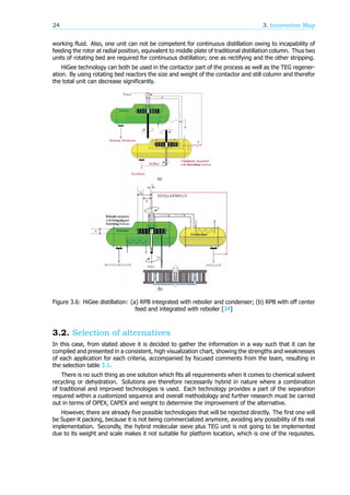 24 3. Innovation Map
working fluid. Also, one unit can not be competent for continuous distillation owing to incapability of
feeding the rotor at radial position, equivalent to middle plate of traditional distillation column. Thus two
units of rotating bed are required for continuous distillation; one as rectifying and the other stripping.
HiGee technology can both be used in the contactor part of the process as well as the TEG regener-
ation. By using rotating bed reactors the size and weight of the contactor and still column and therefor
the total unit can decrease significantly.
Figure 3.6: HiGee distillation: (a) RPB integrated with reboiler and condenser; (b) RPB with off center
feed and integrated with reboiler [34]
3.2. Selection of alternatives
In this case, from stated above it is decided to gather the information in a way such that it can be
compiled and presented in a consistent, high visualization chart, showing the strengths and weaknesses
of each application for each criteria, accompanied by focused comments from the team, resulting in
the selection table 3.1.
There is no such thing as one solution which fits all requirements when it comes to chemical solvent
recycling or dehydration. Solutions are therefore necessarily hybrid in nature where a combination
of traditional and improved technologies is used. Each technology provides a part of the separation
required within a customized sequence and overall methodology and further research must be carried
out in terms of OPEX, CAPEX and weight to determine the improvement of the alternative.
However, there are already five possible technologies that will be rejected directly. The first one will
be Super-X packing, because it is not being commercialized anymore, avoiding any possibility of its real
implementation. Secondly, the hybrid molecular sieve plus TEG unit is not going to be implemented
due to its weight and scale makes it not suitable for platform location, which is one of the requisites.
 