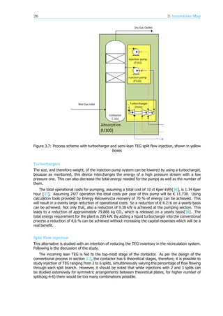 26 3. Innovation Map
Figure 3.7: Process scheme with turbocharger and semi-lean TEG split flow injection, shown in yellow
boxes
Turbochargers
The size, and therefore weight, of the injection pump system can be lowered by using a turbocharger,
because as mentioned, this device interchanges the energy of a high pressure stream with a low
pressure one. This can also decrease the total energy needed for the pumps as well as the number of
them.
The total operational costs for pumping, assuming a total cost of 10 ct €per kWh[36], is 1.34 €per
hour [37]. Assuming 24/7 operation the total costs per year of this pump will be € 11.738. Using
calculation tools provided by Energy Recovery©a recovery of 70 % of energy can be achieved. This
will result in a evenly large reduction of operational costs. So a reduction of € 8.216 on a yearly basis
can be achieved. Not only that, also a reduction of 9.38 kW is achieved at the pumping section. This
leads to a reduction of approximately 79.866 kg CO which is released on a yearly basis[38]. The
total energy requirement for the plant is 205 kW. By adding a liquid turbocharger into the conventional
process a reduction of 4,6 % can be achieved without increasing the capital expenses which will be a
real benefit.
Split Flow injection
This alternative is studied with an intention of reducing the TEG inventory in the recirculation system.
Following is the discussion of the study.
The incoming lean TEG is fed to the top-most stage of the contactor. As per the design of the
conventional process in section 2.2, the contactor has 6 theoretical stages, therefore, it is possible to
study injection of TEG ranging from 2 to 6 splits, simultaneously varying the percentage of flow flowing
through each split branch. However, it should be noted that while injections with 2 and 3 splits can
be studied extensively for symmetric arrangements between theoretical plates, for higher number of
splits(eg:4-6) there would be too many combinations possible.
 
