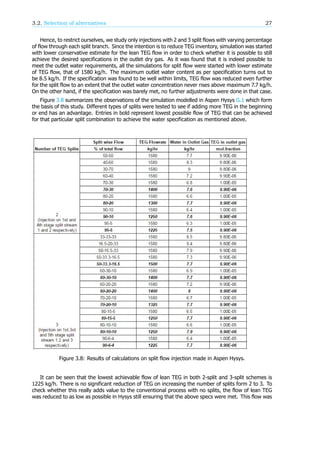 3.2. Selection of alternatives 27
Hence, to restrict ourselves, we study only injections with 2 and 3 split flows with varying percentage
of flow through each split branch. Since the intention is to reduce TEG inventory, simulation was started
with lower conservative estimate for the lean TEG flow in order to check whether it is possible to still
achieve the desired specifications in the outlet dry gas. As it was found that it is indeed possible to
meet the outlet water requirements, all the simulations for split flow were started with lower estimate
of TEG flow, that of 1580 kg/h. The maximum outlet water content as per specification turns out to
be 8.5 kg/h. If the specification was found to be well within limits, TEG flow was reduced even further
for the split flow to an extent that the outlet water concentration never rises above maximum 7.7 kg/h.
On the other hand, if the specification was barely met, no further adjustments were done in that case.
Figure 3.8 summarizes the observations of the simulation modelled in Aspen Hysys G.1 which form
the basis of this study. Different types of splits were tested to see if adding more TEG in the beginning
or end has an advantage. Entries in bold represent lowest possible flow of TEG that can be achieved
for that particular split combination to achieve the water specification as mentioned above.
Figure 3.8: Results of calculations on split flow injection made in Aspen Hysys.
It can be seen that the lowest achievable flow of lean TEG in both 2-split and 3-split schemes is
1225 kg/h. There is no significant reduction of TEG on increasing the number of splits form 2 to 3. To
check whether this really adds value to the conventional process with no splits, the flow of lean TEG
was reduced to as low as possible in Hysys still ensuring that the above specs were met. This flow was
 