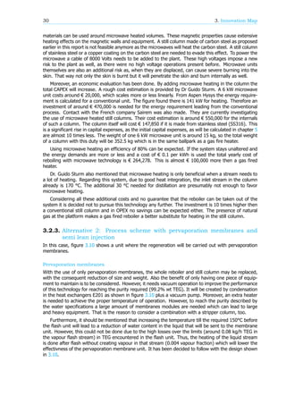 30 3. Innovation Map
materials can be used around microwave heated volumes. These magnetic properties cause extensive
heating effects on the magnetic walls and equipment. A still column made of carbon steel as proposed
earlier in this report is not feasible anymore as the microwaves will heat the carbon steel. A still column
of stainless steel or a copper coating on the carbon steel are needed to evade this effect. To power the
microwave a cable of 8000 Volts needs to be added to the plant. These high voltages impose a new
risk to the plant as well, as there were no high voltage operations present before. Microwave units
themselves are also an additional risk as, when they are displaced, can cause severe burning into the
skin. That way not only the skin is burnt but it will penetrate the skin and burn internally as well.
Moreover, an economic evaluation has been done. By adding microwave heating in the column the
total CAPEX will increase. A rough cost estimation is provided by Dr Guido Sturm. A 6 kW microwave
unit costs around € 20,000, which scales more or less linearly. From Aspen Hysys the energy require-
ment is calculated for a conventional unit. The figure found there is 141 kW for heating. Therefore an
investment of around € 470,000 is needed for the energy requirement leading from the conventional
process. Contact with the French company Sairem was also made. They are currently investigating
the use of microwave heated still columns. Their cost estimation is around € 550,000 for the internals
of such a column. The column itself will cost € 147,850 if it is made from stainless steel (SS316). This
is a significant rise in capital expenses, as the initial capital expenses, as will be calculated in chapter 5
are almost 10 times less. The weight of one 6 kW microwave unit is around 15 kg, so the total weight
of a column with this duty will be 352.5 kg which is in the same ballpark as a gas fire heater.
Using microwave heating an efficiency of 80% can be expected. If the system stays unaltered and
the energy demands are more or less and a cost of € 0.1 per kWh is used the total yearly cost of
reboiling with microwave technology is € 264,278. This is almost € 100,000 more then a gas fired
heater.
Dr. Guido Sturm also mentioned that microwave heating is only beneficial when a stream needs to
a lot of heating. Regarding this system, due to good heat integration, the inlet stream in the column
already is 170 °C. The additional 30 °C needed for distillation are presumably not enough to favor
microwave heating.
Considering all these additional costs and no guarantee that the reboiler can be taken out of the
system it is decided not to pursue this technology any further. The investment is 10 times higher then
a conventional still column and in OPEX no savings can be expected either. The presence of natural
gas at the platform makes a gas fired reboiler a better substitute for heating in the still column.
3.2.3. Alternative 2: Process scheme with pervaporation membranes and
semi lean injection
In this case, figure 3.10 shows a unit where the regeneration will be carried out with pervaporation
membranes.
Pervaporation membranes
With the use of only pervaporation membranes, the whole reboiler and still column may be replaced,
with the consequent reduction of size and weight. Also the benefit of only having one piece of equip-
ment to maintain is to be considered. However, it needs vacuum operation to improve the performance
of this technology for reaching the purity required (99.2% wt TEG). It will be created by condensation
in the heat exchangers E201 as shown in figure 3.10 plus a vacuum pump. Moreover, an extra heater
is needed to achieve the proper temperature of operation. However, to reach the purity described by
the water specifications a large amount of membranes modules are needed which can lead to large
and heavy equipment. That is the reason to consider a combination with a stripper column, too.
Furthermore, it should be mentioned that increasing the temperature till the required 150°C before
the flash unit will lead to a reduction of water content in the liquid that will be sent to the membrane
unit. However, this could not be done due to the high losses over the limits (around 0.08 kg/h TEG in
the vapour flash stream) in TEG encountered in the flash unit. Thus, the heating of the liquid stream
is done after flash without creating vapour in that stream (0.004 vapour fraction) which will lower the
effectivness of the pervaporation membrane unit. It has been decided to follow with the design shown
in 3.10.
 