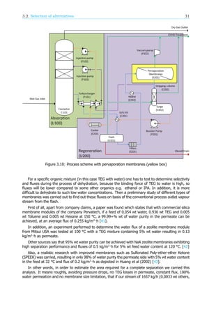 3.2. Selection of alternatives 31
Figure 3.10: Process scheme with pervaporation membranes (yellow box)
For a specific organic mixture (in this case TEG with water) one has to test to determine selectivity
and fluxes during the process of dehydration, because the binding force of TEG to water is high, so
fluxes will be lower compared to some other organics e.g. ethanol or IPA. In addition, it is more
difficult to dehydrate to such low water concentrations. Then a preliminary study of different types of
membranes was carried out to find out these fluxes on basis of the conventional process outlet vapour
stream from the flash.
First of all, apart from company claims, a paper was found which states that with commercial silica
membrane modules of the company Pervatech, if a feed of 0.054 wt water, 0.936 wt TEG and 0.005
wt Toluene and 0.005 wt Hexane at 150 °C, a 99.99+% wt of water purity in the permeate can be
achieved, at an average flux of 0.255 kg/m ·h [41].
In addition, an experiment performed to determine the water flux of a zeolite membrane module
from Mitsui USA was tested at 100 °C with a TEG mixture containing 5% wt water resulting in 0.13
kg/m ·h as permeate.
Other sources say that 95% wt water purity can be achieved with NaA zeolite membranes exhibiting
high separation performance and fluxes of 0.5 kg/m ·h for 5% wt feed water content at 120 °C. [42]
Also, a realistic research with improved membranes such as Sulfonated Poly-ether-ether Ketone
(SPEEK) was carried, resulting in only 98% of water purity the permeate side with 5% wt water content
in the feed at 32 °C and flux of 0.2 kg/m ·h as depicted in Huang et al (2002) [43].
In other words, in order to estimate the area required for a complete separation we carried this
analysis. It means roughly, avoiding pressure drops, no TEG losses in permeate, constant flux, 100%
water permeation and no membrane size limitation, that if our stream of 1657 kg/h (0.0033 wt others,
 