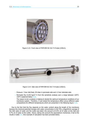 3.2. Selection of alternatives 35
Figure 3.13: Front view of PVM-094 SS 316 7×4-tube (120cm).
Figure 3.14: Side view of PVM-094 SS 316 7×4-tube (120cm).
– Pressure: 3 bar inlet feed, 20 mbar in permeate side and 1.5 bar retentate side.
– Permeate flux 0.255 kg/m ·h from the sensitivity analysis over a range between 120°C-
150°C explained below 3.15.
The reason to do is analysis is helping to decide the optimum temperature conditions of our
membrane system. Therefore, it was tested the temperature effect versus different water
compositions for different temperatures which are presented in the following figure 3.15.
Due to the fact that the flux depends on the water content along the length of the membrane
because the chemical potential changes with water concentration in the TEG, a logarithmic average of
the inlet value of water and the outlet was taken into account at 8.5% wt of water at the inlet and
0.7% wt of water at the outlet. Hence, taking into account the assumptions mentioned, it led to the
results in table 3.4. One example of calculation has been provided below.
 