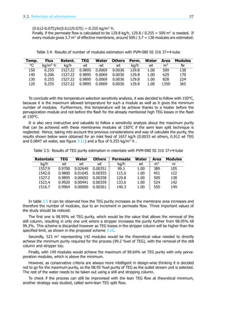 3.2. Selection of alternatives 37
(0.612-0.075)/ln(0.612/0.075) = 0.255 kg/m ·h.
Finally, if the permeate flow is calculated to be 129.8 kg/h, 129.8 / 0.255 = 509 m is needed. If
every module gives 3.7 m of effective membrane, around 509 / 3.7 = 138 modules are estimated.
Table 3.4: Results of number of modules estimation with PVM-080 SS 316 37×4-tube
Temp. Flux Retent. TEG Water Others Perm. Water Area Modules
°C kg/m ·h kg/h wt wt wt kg/h wt m Nr
150 0.255 1527.22 0.9895 0.0069 0.0036 129.8 1.00 509 138
140 0.206 1527.22 0.9895 0.0069 0.0036 129.8 1.00 629 170
130 0.255 1527.22 0.9895 0.0069 0.0036 129.8 1.00 828 224
120 0.255 1527.22 0.9895 0.0069 0.0036 129.8 1.00 1350 365
To conclude with the temperature selection sensitivity analysis, it was decided to follow with 150°C,
because it is the maximum allowed temperature for such a module as well as it gives the minimum
number of modules. Furthermore, this temperature will be achieve thanks to a heater before the
pervaporation module and not before the flash for the already mentioned high TEG losses in the flash
at 150°C.
It is also very instructive and valuable to follow a sensitivity analysis about the maximum purity
that can be achieved with these membranes modules at 150°C if the semi lean split technique is
neglected. Hence, taking into account the previous considerations and way of calculate the purity, the
results shown below were obtained for an inlet feed of 1657 kg/h (0.0033 wt others, 0.912 wt TEG
and 0.0847 wt water, see figure 3.11) and a flux of 0.255 kg/m ·h .
Table 3.5: Results of TEG purity estimation in retentate with PVM-080 SS 316 37×4-tube
Retentate TEG Water Others Permeate Water Area Modules
kg/h wt wt wt kg/h wt m nr
1557.9 0.9700 0.02649 0.00351 99.1 1.00 389 105
1542.0 0.9800 0.01645 0.00355 115.0 1.00 451 122
1527.2 0.9895 0.00692 0.00358 129.8 1.00 509 138
1523.4 0.9920 0.00441 0.00359 133.6 1.00 524 142
1516.7 0.9964 0.00000 0.00361 140.3 1.00 550 149
In table 3.5 it can be observed how the TEG purity increases as the membrane area increases and
therefore the number of modules, due to an increment in permeate flow. Three important values of
the study should be noticed:
The first one is 98.95% wt TEG purity, which would be the value that allows the removal of the
still column, resulting in only one unit where a stripper increases the purity further from 98.95% till
99.2%. This scheme is discarded however as TEG losses in the stripper column will be higher than the
specified limit, as shown in the proposed scheme 3.10.
Secondly, 523 m representing 142 modules would be the theoretical value needed to directly
achieve the minimum purity required for the process (99.2 %wt of TEG), with the removal of the still
column and stripper too.
Finally, with 149 modules would achieve the maximum of 99.64% wt TEG purity with only perva-
poration modules, which is above the minimum.
However, as conservative criteria are always more intelligent in design-wise thinking it is decided
not to go for the maximum purity, so the 98.95 %wt purity of TEG as the outlet stream unit is selected.
The rest of the water needs to be taken out using a still and stripping column.
To check if the process can still be improvised with the lean TEG flow at theoretical minimum,
another strategy was studied, called semi-lean TEG split flow.
 