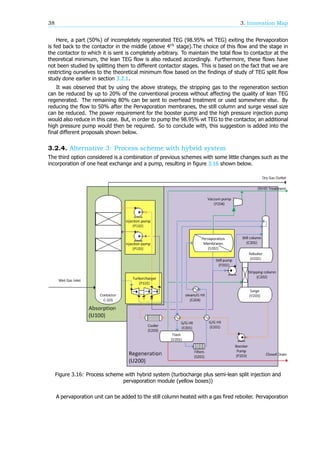 38 3. Innovation Map
Here, a part (50%) of incompletely regenerated TEG (98.95% wt TEG) exiting the Pervaporation
is fed back to the contactor in the middle (above 4 stage).The choice of this flow and the stage in
the contactor to which it is sent is completely arbitrary. To maintain the total flow to contactor at the
theoretical minimum, the lean TEG flow is also reduced accordingly. Furthermore, these flows have
not been studied by splitting them to different contactor stages. This is based on the fact that we are
restricting ourselves to the theoretical minimum flow based on the findings of study of TEG split flow
study done earlier in section 3.2.1.
It was observed that by using the above strategy, the stripping gas to the regeneration section
can be reduced by up to 20% of the conventional process without affecting the quality of lean TEG
regenerated. The remaining 80% can be sent to overhead treatment or used somewhere else. By
reducing the flow to 50% after the Pervaporation membranes, the still column and surge vessel size
can be reduced. The power requirement for the booster pump and the high pressure injection pump
would also reduce in this case. But, in order to pump the 98.95% wt TEG to the contactor, an additional
high pressure pump would then be required. So to conclude with, this suggestion is added into the
final different proposals shown below.
3.2.4. Alternative 3: Process scheme with hybrid system
The third option considered is a combination of previous schemes with some little changes such as the
incorporation of one heat exchange and a pump, resulting in figure 3.16 shown below.
Figure 3.16: Process scheme with hybrid system (turbocharge plus semi-lean split injection and
pervaporation module (yellow boxes))
A pervaporation unit can be added to the still column heated with a gas fired reboiler. Pervaporation
 