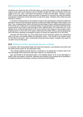 3.3. Selection of the optimized process scheme 39
membranes can reduce the size of that still column as well as the reboiler, as they will separate the
majority of the water (until reaching a purity of 98.98% wt TEG) from TEG and therefore reduce the
weight of the unit. Also, it will reduce the emissions of BTEX and HAP gases. However, a pump
(P201) must be added between these two pieces of equipment to overcome the head loss between
pervaporation membranes and the still column as well as the pipes. Therefore, there will be two extra
subunits to maintain.
It should be mentioned that it was decided to firstly set the pervaporation membranes before the
still column due to the fact that these membrane modules work better with higher water content in the
feed. Thus, a stripping column before will reduce the percentage of water, avoiding a good performance
of the hybrid unit. Furthermore, as mentioned before, the pervaporation unit will be connected to the
vacuum pump P-203 and also a heat exchanger E-204 is added to reach 150 °C before this unit. It was
decided not to connect the still column to the vacuum pump P-203, because it was enough to add a
stripping column in which 20% of the vapour outlet stream from flash (V201) is used as stripping gas
and a still column operating at atmospheric pressure to achieve the needed 99.2% wt TEG purity.
Semi-lean TEG will be taken out of the outlet stream of the membrane modules unit, representing
50% of the flow, and injected halfway the absorption column. This will add a new injection pump
(P-103) before the column. Also a turbocharger pressurizing both streams is added to the system to
cut down on size of that pump.
3.3. Selection of the optimized process scheme
In conclusion, after having looked deeply into these three schemes, it was decided to go further with
the hybrid process system for the optimization study.
This is being proposed primarily because it would give us an opportunity to explore most of the
new technologies while reaching the high purity required in an optimized way.
Also, the benefits of all assumptions paint a very idealistic picture as far as the optimization in
CAPEX, OPEX and weight is concerned. Although exact benefits of this proposal will be quantified in
the following sections of the project, verifying or denying its final feasibility.
 