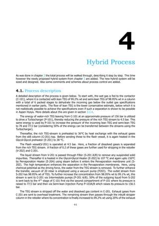 4
Hybrid Process
As was done in chapter 2 the total process will be walked through, describing it step by step. This time
however the newly proposed hybrid system from chapter 3 are added. The new hybrid system will be
sized and designed. Also some comments and schemes about process control are added.
4.1. Process description
A detailed description of the process is given below. To start with, the wet gas is fed to the contactor
(C-101), where it is contacted with lean TEG of 99.2% wt and semi-lean TEG of 98.95% wt in a column
with a total of 6 packed stages to dehydrate the incoming gas below the outlet gas specifications
mentioned in earlier parts. The flow of lean TEG is the lower conservative estimate, below which it is
not realistically possible to achieve the specifications even if such a separation is shown to be possible
in Aspen Hysys. More details about this are given in section 3.2.4.
The energy of water-rich TEG leaving from C-101 at an approximate pressure of 156 bar is utilized
to drive a Turbocharger (P-101), thereby reducing the pressure of the rich TEG stream to 4.5 bar. This
same energy is used by P-101 to increase the pressure of the incoming lean TEG and semi-lean TEG
to 78 and 77.5 bar (considering 50% of the energy can be transferred between the streams using the
Turbocharger).
Thereafter, the rich TEG-stream is preheated to 36°C by heat exchange with the exhaust gases
from the still column (C-201) top. Before sending these to the flash vessel, it is again heated in the
Glycol-Glycol preheater (E-201) to 38 °C.
The Flash vessel(V-201) is operated at 4.5 bar. Here, a fraction of dissolved gases is separated
from the rich TEG stream. A fraction of 0.2 of these gases are further used for stripping in the reboiler
(V-202) and C-201.
The liquid stream from V-201 is passed through Filter (S-201 A/B) to remove any suspended solid
impurities. Thereafter it is heated in the Glycol-Glycol Heater (E-202) to 107 °C and again upto 150°C
by Pervaporation Heater (E-204) using steam before it enters the Pervaporation membrane unit (S-
202). The high temperature enhances the separation in the Pervaporation membranes. Here, using
chemical potential as the driving force, the water from the TEG stream is removed. To further enhance
the transfer, vacuum of 20 mbar is employed using a vacuum pump (P203). The outlet stream from
S-202 has 98.95% wt of TEG. To further increase the concentration from 98.95% wt to 99.1% wt, this
stream is sent to C-201 via Intermediate pumps (P-201 A/B). 50% of the outgoing liquid from S-202
is sent back to the 4 stage of C-101 first via the second compartment of P-101 where its pressure is
raised to 77.5 bar and then via Semi-lean Injection Pump P-103A/B which raises its pressure to 156.5
bar.
The TEG stream is stripped off the water and dissolved gas content in C-201. Exhaust gases from
C-201 are sent to overhead treatment. The remaining stream then passes through the inbuilt stripper
column in the reboiler where its concentration is finally increased to 99.2% wt using 20% of the exhaust
41
 