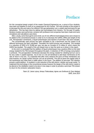 Preface
For the conceptual design project of the master Chemical Engineering we, a group of four students,
have been put together to work on an assignment for M/s Frames. The main purpose of the project is
to decrease the size and costs of an offshore TEG gas dehydration unit, a widely used technique for gas
dehydration. This has been done by adding new technologies from industry. For the past 10 weeks,
literature studies were performed, contacts with professors and companies have been made and many
simulations and calculations were done.
After a study, some thorough & some brief, out of nine different technologies three were chosen to
be added to the conventional process in order to try to decrease the CAPEX, OPEX and weight of the
unit. Pervoparation membranes, a liquid turbochargers and injection of semi-lean TEG were included.
The conventionally used process has been simulated to set a benchmark and the impact of all
different techniques has been calculated. Thereafter the hybrid process was simulated. This resulted
in a reduction of OPEX of € 70,000 per year, but also an increase of 15 million €, which means the
CAPEX has doubled. The weight of the unit stayed more or less the same as is shown in the report.
In the end it is concluded that the addition of liquid turbochargers has a positive effect on the total
energy needed for the TEG transport throughout the plant. A reduction of 70% of energy consumption
is achieved. The pervaporation membranes decrease the energy needed for reboiling but turn out to
be very costly in capital expenses. As of now it is not yet beneficial to add these membranes as the
rate of return is too low. It is expected that after more research the price of these membranes can
drop however, as a larger surface area per unit can be achieved. This will cut down the capital costs of
the membranes and make them a viable option in the future. The addition of semi-lean TEG injection
proved a useful addition. It resulted in a size reduction of the still column, reboiler and surge vessel. To
implement this technology in the conventional process however the design of the still column needs to
be altered or the distillation needs to be done in two steps in order to provide a semi-lean TEG stream
to return to the contactor (absorption tower).
Team 10: Javier Leyva, Ameya Thakurdesai, Agnes van Endhoven & Toon Nieboer
Delft, June 2015
iii
 