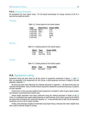 4.3. Equipment sizing 43
4.2.1. Energy demands
All calculations are from Aspen Hysys. For the liquid turbocharger an energy recovery of 50 % is
assumed as explained earlier.
Pumping
Table 4.3: Pump duties for the hybrid system
Type Head [mLc] Power [kW]
P-102 A/B 692.9 2.04
P-103 A/B 758.2 2.17
P-201 A/B 7.9 0.027
P-202 A/B 15.5 0.045
P-203 A/B - 49
Heating
Table 4.4: Heating duties for the hybrid system
Name Type Power [kW]
E204 Steam 61.31
V202 Gas fired 35.56
Cooling
Table 4.5: Cooling duties for the hybrid system
Name Type Power [kW]
E203 Sea water 11.37
4.3. Equipment sizing
Equipment sizing has been done for all the pieces of equipment mentioned in figure 4.1 and 4.2.
Also, as requested in the assignment for this course, a total equipment summary is added in the last
appendix, Appendix M.
All sizing has been done following the methods described in appendix A. All determined sizes are
reported and tabulated. Sizes of similar kinds of equipment related the conventional process, if present,
are also reported.
Furthermore, in this case also weight of each equipment is included in order to get a good compar-
ison between conventional and hybryd units.
Vessel weight estimation have been preformed using the method described in Sieder et al[16].
There, it is estimated that vessel weight depends on wall thickness of the shell, assuming the shell to
be evenly thick throughout the vessel with equation 2.1. It was decided also to take the pervaporation
membrane unit as a set of vessel modules.
Finally, heat exchanger weights are estimated using Aspen Hysys, whereas only motor weights have
been used to estimate weight of pumps.
 