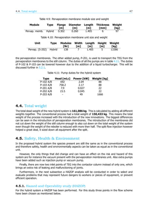 4.4. Total weight 47
Table 4.9: Pervaporation membrane module size and weight
Module Type Flange Diameter Length Thickness Weight
[m] [m] [m] [mm] [kg]
Pervap. memb. Hybrid 0.302 0.260 1.405 6 97
Table 4.10: Pervaporation membrane unit size and weight
Unit Type Modules Width Length Height Weight
[Nr] [m] [m] [m] [kg]
Pervap. (S-202) Hybrid 138 7 1.405 5 13386
the pervaporation membranes. The other added pump, P-201, is used to transport the TEG from the
pervaporation membranes to the still column. The duties of all the pumps are in table 4.11. The duties
of P-102 & P-103 can be lowered however due to the addition of a liquid turbocharger. This will be
discussed further in 5.2.1.
Table 4.11: Pump duties for the hybrid system
Type Head [mLc] Power [kW] Weight [kg]
P-102 A/B 692 2.04 88
P-103 A/B 758.2 2.17 88
P-201 A/B 7.9 0.027 22
P-202 A/B 15.5 0.045 22
P-203 A/B - 49 1666
4.4. Total weight
The total dead weight of the new hybrid system is 161,086 kg. This is calculated by adding all different
weights together. The conventional process had a total weight of 150,433 kg. This means the total
weight of the process increased with the introduction of the new innovations. The biggest differences
can be seen in the introduction of pervaporation membranes. The introduction of the membranes did
not cut down the weight of the still column enough to also cut down on the total weight of the system
even though the weight of the reboiler is reduced with more then half. The split flow injection however
helped a great deal, it sized down all equipment after the split.
4.5. Safety, Health & Environment
In the proposed hybrid system the species present are still the same as in the conventional process
and therefore safety, health and environmentally aspects can be taken as equal as in the conventional
unit.
However, the only things that did change and can have an effect on the risk and hazard of this
system are for instance the vacuum present with the pervaporation membranes unit. Also extra pumps
have been added such as injection pump or vacuum pump.
Finally, there are now two inlet points of TEG into the contactor column instead of only one, which
brings an extra risk of leaking and malfunctioning of joints.
Furthermore, in the next subsection a HAZOP analysis will be conducted in order to select and
evaluate problems that may represent future dangers to workers or pieces of equipment, or prevent
efficient operation.
4.5.1. Hazard and Operability study (HAZOP)
For the hybrid system a HAZOP has been performed. For this study three points in the flow scheme
have been chosen as mentioned below.
 