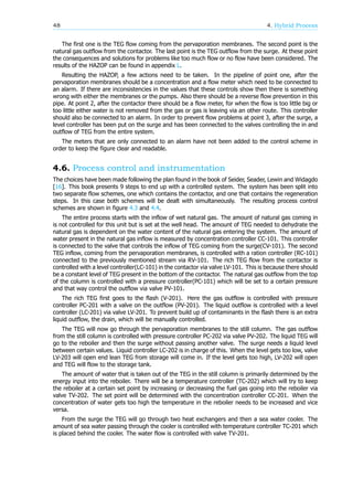 48 4. Hybrid Process
The first one is the TEG flow coming from the pervaporation membranes. The second point is the
natural gas outflow from the contactor. The last point is the TEG outflow from the surge. At these point
the consequences and solutions for problems like too much flow or no flow have been considered. The
results of the HAZOP can be found in appendix L.
Resulting the HAZOP, a few actions need to be taken. In the pipeline of point one, after the
pervaporation membranes should be a concentration and a flow meter which need to be connected to
an alarm. If there are inconsistencies in the values that these controls show then there is something
wrong with either the membranes or the pumps. Also there should be a reverse flow prevention in this
pipe. At point 2, after the contactor there should be a flow meter, for when the flow is too little big or
too little either water is not removed from the gas or gas is leaving via an other route. This controller
should also be connected to an alarm. In order to prevent flow problems at point 3, after the surge, a
level controller has been put on the surge and has been connected to the valves controlling the in and
outflow of TEG from the entire system.
The meters that are only connected to an alarm have not been added to the control scheme in
order to keep the figure clear and readable.
4.6. Process control and instrumentation
The choices have been made following the plan found in the book of Seider, Seader, Lewin and Widagdo
[16]. This book presents 9 steps to end up with a controlled system. The system has been split into
two separate flow schemes, one which contains the contactor, and one that contains the regeneration
steps. In this case both schemes will be dealt with simultaneously. The resulting process control
schemes are shown in figure 4.3 and 4.4.
The entire process starts with the inflow of wet natural gas. The amount of natural gas coming in
is not controlled for this unit but is set at the well head. The amount of TEG needed to dehydrate the
natural gas is dependent on the water content of the natural gas entering the system. The amount of
water present in the natural gas inflow is measured by concentration controller CC-101. This controller
is connected to the valve that controls the inflow of TEG coming from the surge(CV-101). The second
TEG inflow, coming from the pervaporation membranes, is controlled with a ration controller (RC-101)
connected to the previously mentioned stream via RV-101. The rich TEG flow from the contactor is
controlled with a level controller(LC-101) in the contactor via valve LV-101. This is because there should
be a constant level of TEG present in the bottom of the contactor. The natural gas outflow from the top
of the column is controlled with a pressure controller(PC-101) which will be set to a certain pressure
and that way control the outflow via valve PV-101.
The rich TEG first goes to the flash (V-201). Here the gas outflow is controlled with pressure
controller PC-201 with a valve on the outflow (PV-201). The liquid outflow is controlled with a level
controller (LC-201) via valve LV-201. To prevent build up of contaminants in the flash there is an extra
liquid outflow, the drain, which will be manually controlled.
The TEG will now go through the pervaporation membranes to the still column. The gas outflow
from the still column is controlled with pressure controller PC-202 via valve PV-202. The liquid TEG will
go to the reboiler and then the surge without passing another valve. The surge needs a liquid level
between certain values. Liquid controller LC-202 is in charge of this. When the level gets too low, valve
LV-203 will open end lean TEG from storage will come in. If the level gets too high, LV-202 will open
and TEG will flow to the storage tank.
The amount of water that is taken out of the TEG in the still column is primarily determined by the
energy input into the reboiler. There will be a temperature controller (TC-202) which will try to keep
the reboiler at a certain set point by increasing or decreasing the fuel gas going into the reboiler via
valve TV-202. The set point will be determined with the concentration controller CC-201. When the
concentration of water gets too high the temperature in the reboiler needs to be increased and vice
versa.
From the surge the TEG will go through two heat exchangers and then a sea water cooler. The
amount of sea water passing through the cooler is controlled with temperature controller TC-201 which
is placed behind the cooler. The water flow is controlled with valve TV-201.
 