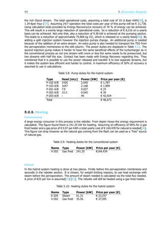 54 5. Economic Analysis
the rich Glycol stream. The total operational costs, assuming a total cost of 10 ct €per kWh[36], is
1.34 €per hour [37]. Assuming 24/7 operation the total costs per year of this pump will be € 11,738.
Using calculation tools provided by Energy Recovery©a recovery of 70 % of energy can be achieved.
This will result in a evenly large reduction of operational costs. So a reduction of € 8,216 on a yearly
basis can be achieved. Not only that, also a reduction of 9.38 kW is achieved at the pumping section.
This leads to a reduction of approximately 79,866 kg CO which is released on a yearly basis[38]. By
adding a split injection system however the injection pumps change. An additional pump is needed
because of the addition of an extra stream. An extra pump is also needed to transport the TEG from
the pervaporation membranes to the still column. The power duties are displayed in Table 4.11. The
second injection pump makes it harder to have the same beneficial effects of the turbocharger as in
the conventional process as not one stream with more or less the same needs to be pressurized, but
two streams with half the size. Contact has been made with Energy Recovery regarding this. They
mentioned that it is possible to use the power released and transfer it to two separate streams, but
it makes the system less efficient and harder to control. A maximum efficiency of 50% of recovery is
assumed to use in calculations.
Table 5.8: Pump duties for the hybrid system
Type Head [mLc] Power [kW] Price per year [€]
P-102 A/B 1426 2.040 € 1,787
P-103 A/B 1647 2.168 € 1,899
P-201 A/B 7.9 0.027 € 24
P-202 A/B 15.5 0.045 € 39
P-203 A/B - 49 € 42,924
Total € 46,673
5.2.2. Heating
Conventional
A large energy consumer in this process is the reboiler. From Aspen Hysys the energy requirement is
calculated. The figure found there is 241.35 kW for heating. Assuming an efficiency of 90% for a gas
fired heater and a gas price of € 0.07 per kWh a total yearly cost of € 164,439 for natural is needed[36].
This figure can drop however as the natural gas coming from the flash can be used as a ”free” source
of natural gas.
Table 5.9: Heating duties for the conventional system
Name Type Power [kW] Price per year [€]
V-202 Gas fired 241.35 €164,439
Hybrid
In the hybrid system heating is done at two places. Firstly before the pervaporation membranes and
secondly in the reboiler section. It is chosen, for weight limiting reasons, to use heat exchange with
steam before the pervaporation. The amount of steam needed is calculated via the total flux needed.
A price of €25 per ton is assumed[51] [52]. The reboiler will still be heated using a gas fired heater.
Table 5.10: Heating duties for the hybrid system
Name Type Power [kW] Price per year [€]
E-204 Steam 61.31 € 23,257
V-202 Gas fired 35.56 € 37,595
 