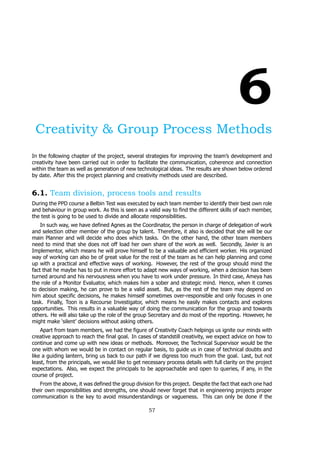 6
Creativity & Group Process Methods
In the following chapter of the project, several strategies for improving the team’s development and
creativity have been carried out in order to facilitate the communication, coherence and connection
within the team as well as generation of new technological ideas. The results are shown below ordered
by date. After this the project planning and creativity methods used are described.
6.1. Team division, process tools and results
During the PPD course a Belbin Test was executed by each team member to identify their best own role
and behaviour in group work. As this is seen as a valid way to find the different skills of each member,
the test is going to be used to divide and allocate responsibilities.
In such way, we have defined Agnes as the Coordinator, the person in charge of delegation of work
and selection other member of the group by talent. Therefore, it also is decided that she will be our
main Planner and will decide who does which tasks. On the other hand, the other team members
need to mind that she does not off load her own share of the work as well. Secondly, Javier is an
Implementor, which means he will prove himself to be a valuable and efficient worker. His organized
way of working can also be of great value for the rest of the team as he can help planning and come
up with a practical and effective ways of working. However, the rest of the group should mind the
fact that he maybe has to put in more effort to adapt new ways of working, when a decision has been
turned around and his nervousness when you have to work under pressure. In third case, Ameya has
the role of a Monitor Evaluator, which makes him a sober and strategic mind. Hence, when it comes
to decision making, he can prove to be a valid asset. But, as the rest of the team may depend on
him about specific decisions, he makes himself sometimes over-responsible and only focuses in one
task. Finally, Toon is a Recourse Investigator, which means he easily makes contacts and explores
opportunities. This results in a valuable way of doing the communication for the group and towards
others. He will also take up the role of the group Secretary and do most of the reporting. However, he
might make ‘silent’ decisions without asking others.
Apart from team members, we had the figure of Creativity Coach helpings us ignite our minds with
creative approach to reach the final goal. In cases of standstill creativity, we expect advice on how to
continue and come up with new ideas or methods. Moreover, the Technical Supervisor would be the
one with whom we would be in contact on regular basis, to guide us in case of technical doubts and
like a guiding lantern, bring us back to our path if we digress too much from the goal. Last, but not
least, from the principals, we would like to get necessary process details with full clarity on the project
expectations. Also, we expect the principals to be approachable and open to queries, if any, in the
course of project.
From the above, it was defined the group division for this project. Despite the fact that each one had
their own responsibilities and strengths, one should never forget that in engineering projects proper
communication is the key to avoid misunderstandings or vagueness. This can only be done if the
57
 