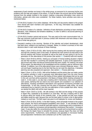 58 6. Creativity & Group Process Methods
weaknesses of each member are known in the whole group, so everyone try to overcome his/her own
problems with the help and support of the others. It must be taken into account also all the feedback
received from the people involved in the project, creating a ping-pong information chain where all
information, advises and critics were considered. For those reasons, some activities were done as
mentioned below:
• (27-04-2015) Creation of an online database: All the files and documents related to the project
were shared with team members and supervisors. In this way, information was available for
everyone anytime.
• (27-04-2015) Creation of a calendar: Definition of task distribution according to team members
allocation, main milestones and tentative deadlines, in order to define a structured planning of
the whole project.
• (27-04-2015) Creation central mail account: This was used as the main communication hub. In
that way everyone could look back in previous contact with whomever and have always a clear
view of what was going on.
• Everyday’s meeting in the morning: Revision of the calendar and project development, what
had been done, needed to be improved or changed. Below, it is shown a summary of the main
decisions taken in each week because of these meetings.
– Week 1 (from 27-05 to 01-05): After having the first meeting with the technical supervisor
and with the creativity coach in this week, we defined the main points to be discussed in the
kick-off meeting with Frames’ principals as well as the tools we were going to use for the
generation of new alternatives of the process (See section 6.2 Creativity tools and results).
– Week 2 (from 04-05 to 08-05): Visiting our principals in Frames building situated in Alphen
aan den Rijn resulted in a enriching and valuable experience. It gave us the opportunity to
get to know each other and discuss several points that were unclear. For instance, the scope
of the project, the alternatives to be investigated and the conditions used as reference were
defined. In addition, two of the alternatives shown were criticized (Molecular sieves + TEG
unit and Super X-packing) due to the fact that they do not meet the objectives. A tentative
planning was also proposed and approved. (See section 6.3 Process planning).
– Week 3 (from 11-05 to 15-05): With all the feedback and the points clear we made a series
of creativity activities in order to generate more alternatives apart from the ones Frames
principals gave us. The result was the finding of three realistic technologies that can be used
in this unit, and that will be presented in the Basics of Design (BoD) meeting scheduled for
week 5. In this week 3, we also had a meeting with P. Hamersma, where some questions
were posed, clarifying that we need to be more specific and consistent in our selection of
alternatives, including quantitative descriptions and equipment functioning principles and
fundamentals. In this way, knowing how the piece of equipment really works, we would
understand how to improve it and why one alternative is more suitable than other. Hence,
we started the (BoD) with all the input required.
– Week 4 (from 18-05 to 22-05): We still worked in the BoD and the design of the process
in Aspen Plus, scheduled to be handed-in on 22nd May. We had a meeting with B. Dam
to discuss about the results of the creativity tools. It was pointed out that more images
and tables would be used, because they are the best option to shown a list of alternatives,
instead so much text. The BoD report was given to all implicates for review and feedback.
– Week 5 (from 25-05 to 29-05): In the BoD meeting, where all people involved in the project
were present, the final 8 technological possibilities were shown. It was decided to follow
with hybrid one, in which it would be used split injection, turbochargers and a combination of
still column heated by microwaves and pervaporation membranes (See section 3 Innovation
map). It was also settle the conventional process that would work as benchmark as well as
the change into Aspen Hysys to simulate the process, because Aspen Plus does not fulfill
some requirements. Furthermore, some professors and specialists in microwave heating
and pervaporation membranes were contacted such as PhD. Guido Sturm.
 