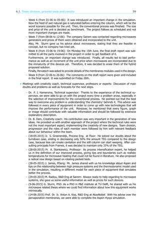 6.1. Team division, process tools and results 59
– Week 6 (from 01-06 to 05-06): It was introduced an important change in the simulation.
Now the feed of wet natural gas is saturated before entering the column, which will be the
worst scenario possible for the unit. Then, the conventional process was finished. The size
and price of the unit is decided as benchmark. The project follows as scheduled and not
more important changes are made.
– Week 7 (from 08-06 to 12-06): The company Sairem was contacted regarding microwaves
generators and prices of them were obtained and incorporated to the unit.
Also, Mr. Sturm gave us his advice about microwaves, stating that they are feasible in
concept, but no company has tried yet.
– Week 8 (from 15-06 to 19-06): On Monday the 15th June, the final draft report was sub-
mitted to all the parts involved in the project in order to get feedback of it.
Furthermore, an important change was introduced. Finally, all results led to bad perfor-
mance as well as an increment of the unit price when microwaves are incorporated due to
the immaturity of this devices yet. Therefore, it was decided to erase them of the hybrid
proposed solution.
Finally, Pervatech was asked to provide details of the membranes modules used in the design.
– Week 9 (from 22-06 to 26-06): The comments on the draft report were given and included
in the final report. It was submitted on Friday 26th.
• Meetings with creativity coach, technical supervisor, professors or experts: Discussion of main
doubts and problems as well as forecasts for the next steps.
– Dr. P. J. Hamersma, Technical supervisor: Thanks to the experience of the technical su-
pervisor, we were able to go on with the project every time a problem arose, especially in
the selection of improvements for the conventional process. He pointed out that the best
way to overcome any problem is understanding ‘the chemistry’ behinds it. This advice was
followed in every piece of equipment in order to come up with new technologies that will
improve the performance of the unit. Moreover, he mentioned that every figure, graph
or image should contribute with valuable information and should be followed by extensive
explanatory description.
– Dr. B. Dam, Creativity coach: His contribution was very important in the generation of new
ideas. He provided us with another approach of the project where the technical rules were
not the most important aspect, implementing the creativity of new designs. Team division,
progression and the roles of each member were followed by him with relevant feedback
about our behaviour within the team.
– (18-05-2015) Ir. S. Groenendijk, Process Eng. at Fluor: He solved our doubts about the
turndown case, ending in decreasing only 50% the amount TEG compared to the design
case, because less can create cavitation and the still column can start weeping. After con-
sulting principals from Frames, it was decided to maintain only 33% of the TEG.
– (28-05-2015) Pr. A. Stankiewicz, Professor: As process intensification expert, he helped
us in the definition of our improved process, giving tips and boundaries such as realistic
temperatures for microwave heating that could not be found in literature. He also proposed
a radical new design based on rotating packed beds.
– (28-05-2015) J. James, PDeng: Mr. James shared with us his knowledge about Aspen and
tips on the relationship between high pressure systems and the thermodynamic model used
in the simulation, resulting in different model for each piece of equipment that simulates
better the process.
– (29-05-2015) M. Radiou, R&D Eng at Sairem: Always ready to help regarding to microwave
systems, she gave us some useful information as well as prices for such devices.
– (9-06-2015) G. Sturm, PhD: As a PhD in P&E institute at TU Delft, he shared with us his
microwave related thesis where we could find information about how this equipment works
intrinsically.
– (14-06-2015) Prof. Dr. Ir. Anton A. Kiss, R&D Eng at AkzoNobel: With his advise over the
pervaporation membranes, we were able to complete the Aspen Hysys simulation.
 