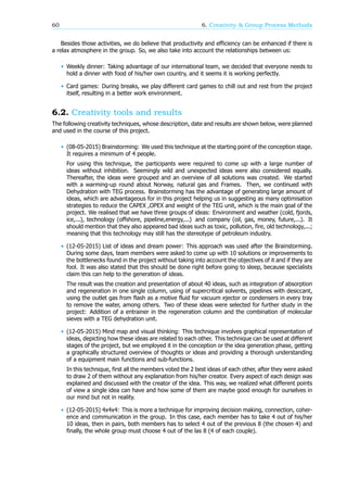 60 6. Creativity & Group Process Methods
Besides those activities, we do believe that productivity and efficiency can be enhanced if there is
a relax atmosphere in the group. So, we also take into account the relationships between us:
• Weekly dinner: Taking advantage of our international team, we decided that everyone needs to
hold a dinner with food of his/her own country, and it seems it is working perfectly.
• Card games: During breaks, we play different card games to chill out and rest from the project
itself, resulting in a better work environment.
6.2. Creativity tools and results
The following creativity techniques, whose description, date and results are shown below, were planned
and used in the course of this project.
• (08-05-2015) Brainstorming: We used this technique at the starting point of the conception stage.
It requires a minimum of 4 people.
For using this technique, the participants were required to come up with a large number of
ideas without inhibition. Seemingly wild and unexpected ideas were also considered equally.
Thereafter, the ideas were grouped and an overview of all solutions was created. We started
with a warming-up round about Norway, natural gas and Frames. Then, we continued with
Dehydration with TEG process. Brainstorming has the advantage of generating large amount of
ideas, which are advantageous for in this project helping us in suggesting as many optimisation
strategies to reduce the CAPEX ,OPEX and weight of the TEG unit, which is the main goal of the
project. We realised that we have three groups of ideas: Environment and weather (cold, fjords,
ice,...), technology (offshore, pipeline,energy,...) and company (oil, gas, money, future,...). It
should mention that they also appeared bad ideas such as toxic, pollution, fire, old technology,...;
meaning that this technology may still has the stereotype of petroleum industry.
• (12-05-2015) List of ideas and dream power: This approach was used after the Brainstorming.
During some days, team members were asked to come up with 10 solutions or improvements to
the bottlenecks found in the project without taking into account the objectives of it and if they are
fool. It was also stated that this should be done right before going to sleep, because specialists
claim this can help to the generation of ideas.
The result was the creation and presentation of about 40 ideas, such as integration of absorption
and regeneration in one single column, using of supercritical solvents, pipelines with desiccant,
using the outlet gas from flash as a motive fluid for vacuum ejector or condensers in every tray
to remove the water, among others. Two of these ideas were selected for further study in the
project: Addition of a entrainer in the regeneration column and the combination of molecular
sieves with a TEG dehydration unit.
• (12-05-2015) Mind map and visual thinking: This technique involves graphical representation of
ideas, depicting how these ideas are related to each other. This technique can be used at different
stages of the project, but we employed it in the conception or the idea generation phase, getting
a graphically structured overview of thoughts or ideas and providing a thorough understanding
of a equipment main functions and sub-functions.
In this technique, first all the members voted the 2 best ideas of each other, after they were asked
to draw 2 of them without any explanation from his/her creator. Every aspect of each design was
explained and discussed with the creator of the idea. This way, we realized what different points
of view a single idea can have and how some of them are maybe good enough for ourselves in
our mind but not in reality.
• (12-05-2015) 4x4x4: This is more a technique for improving decision making, connection, coher-
ence and communication in the group. In this case, each member has to take 4 out of his/her
10 ideas, then in pairs, both members has to select 4 out of the previous 8 (the chosen 4) and
finally, the whole group must choose 4 out of the las 8 (4 of each couple).
 