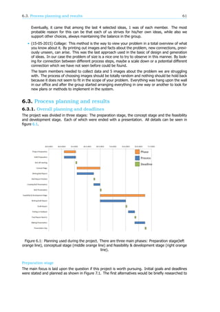 6.3. Process planning and results 61
Eventually, it came that among the last 4 selected ideas, 1 was of each member. The most
probable reason for this can be that each of us strives for his/her own ideas, while also we
support other choices, always maintaining the balance in the group.
• (15-05-2015) Collage: This method is the way to view your problem in a total overview of what
you know about it. By printing out images and facts about the problem, new connections, previ-
ously unseen, can arise. This was the last approach used in the basic of design and generation
of ideas. In our case the problem of size is a nice one to try to observe in this manner. By look-
ing for connection between different process steps, maybe a scale down or a potential different
connection which we have not seen before could be found.
The team members needed to collect data and 5 images about the problem we are struggling
with. The process of choosing images should be totally random and nothing should be hold back
because it does not seem to fit in the scope of your problem. Everything was hang upon the wall
in our office and after the group started arranging everything in one way or another to look for
new plans or methods to implement in the system.
6.3. Process planning and results
6.3.1. Overall planning and deadlines
The project was divided in three stages: The preparation stage, the concept stage and the feasibility
and development stage. Each of which were ended with a presentation. All details can be seen in
figure 6.1.
Figure 6.1: Planning used during the project. There are three main phases: Preparation stage(left
orange line), conceptual stage (middle orange line) and feasibility & development stage (right orange
line).
Preparation stage
The main focus is laid upon the question if this project is worth pursuing. Initial goals and deadlines
were stated and planned as shown in Figure 7.1. The first alternatives would be briefly researched to
 