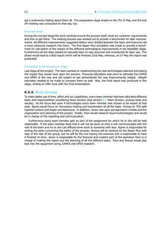 62 6. Creativity & Group Process Methods
get a preliminary feeling about them all. The preparation stage ended on the 7th of May, and the kick
off meeting was conducted on that day, too.
Concept stage
During the concept stage the work revolved around the process itself, what are customer requirements
and how to get there. The existing process was worked out to provide a benchmark for later improve-
ments. All different improvements suggested before were divided between the team and everyone did
a more extensive research into them. The first Aspen Plus simulation was made to provide a bench-
mark for calculation of the impact of the different technological improvements in the feasibility stage.
Furthermore all the data needed to calculate later on was searched and inventoried for later use. This
phase would lead to a BoD report which will be finished 22nd May, whereas, on 27 May the report was
presented.
Feasibility & Development stage
Last stage of the project. The team worked on implementing the new technologies selected and seeing
the impact they would have upon the process. Financial calculation was done to estimate the CAPEX
and OPEX of the new and old system to see demonstrate the way improvements helped. Weight
estimates needed to be made to compare them as well. Also, the final report was produced in this
stage, ending on 30th June with the final presentation.
6.3.2. Work division
To make better use of time, effort and our capabilities, every team member had been allocated different
tasks and responsibilities considering team division (See section 6.1 Team division, process tools and
results). As the focus lied upon 4 technologies every team member was chosen to be expert of that
area. Agnes would focus on microwave heating and coordination of all the tasks. Ameya on TEG split
injection system and Aspen simulation,too. In addition, Javier was upon pervaporation models and the
organization and planning of the project. Finally, Toon would research liquid turbochargers and would
be in charge of the reporting and communication.
Furthermore every team member gets an part of the assignment for which he or she will be held
responsible. If the team member feels that it will not be done on time it will communicated with the
rest of the team and he or she can offload some work to someone with less. Agnes is responsible for
writing the parts concerning the safety of the process. Ameya will be working on the Aspen Plus with
help of the rest of the group, but he will be the one having the overview and is responsible to have
it finished on time. Javier is responsible for the financial and creative part of the operation.Toon is in
charge of making the report and the planning of all the different tasks. Toon and Ameya would also
look into the equipment sizing, CAPEX and OPEX research.
 
